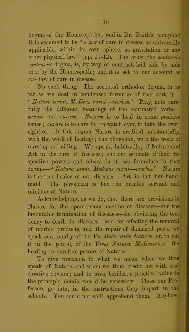 1G dogma of the Homoeopaths; and in Dr. Reith’s pamphlet it is assumed to be “ a law of cure in disease as universally applicable, within its own sphere, as gravitation or any other physical law ” (pp. 11-12). The other, the contraria contrariis dogma, is, by way of contrast, laid side by side of it by the Homoeopath; and it is set to our account as our law of cure in disease. No such thing. The accepted orthodox dogma, in as far as we deal in condensed formulae of that sort, is— “ Natura sanat, Meclicus curat—morbos.” Pray, note care- fully the different meanings of the contrasted verbs— sanare and curare. Sanare is to heal in some positive sense; curare is to care for, to watch over, to take the over- sight of. In this dogma, Nature is credited, substantially, with the work of healing; the physician, with the work of nursing and aiding. We speak, habitually, of Nature and Art in the cure of diseases; and our estimate of their re- spective powers and offices in it, we formulate in that dogma—“ Natura sanat, Medicus curat—morbos.” Nature is the true healer of our diseases. Art is but her hand- maid. The physician is but the humble servant and minister of Nature. Acknowledging, as we do, that there are provisions in Nature for the spontaneous decline of diseases—for the favourable termination of diseases—for obviating the ten- dency to death in diseases—and for effecting the removal of morbid products, and the repair of damaged parts, we speak continually of the Vis Mcdicatriv Naturae, or, to put it in the plural, of the Vires Naturae Medicatriccs—the healing or curative powers of Nature. To give precision to what we mean when we thus speak of Nature, and when we thus credit her with real curative powers ; and to give, besides, a practical value to the principle, details would be necessary. These our Pro- fessors go into, in the instructions they impart in the schools. You could not well apprehend them. Anyhow,