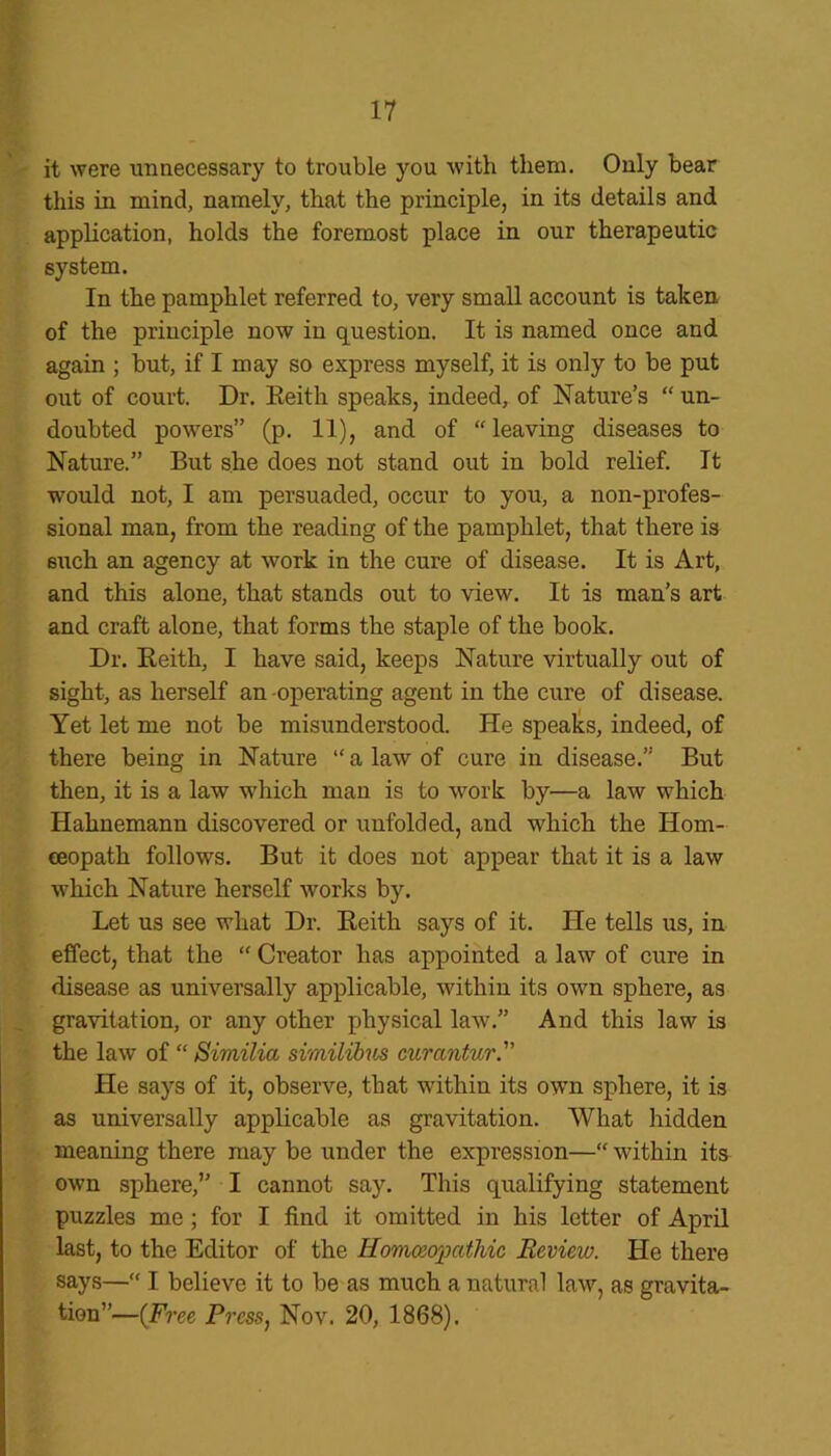 it were unnecessary to trouble you with them. Only bear this in mind, namely, that the principle, in its details and application, holds the foremost place in our therapeutic system. In the pamphlet referred to, very small account is taken of the principle now in question. It is named once and again ; but, if I may so express myself, it is only to be put out of court. Dr. Reith speaks, indeed, of Nature’s “ un- doubted powers” (p. 11), and of “leaving diseases to Nature.” But she does not stand out in bold relief. It would not, I am persuaded, occur to you, a non-profes- sional man, from the reading of the pamphlet, that there is such an agency at work in the cure of disease. It is Art, and this alone, that stands out to view. It is man’s art and craft alone, that forms the staple of the book. Dr. Reith, I have said, keeps Nature virtually out of sight, as herself an operating agent in the cure of disease. Yet let me not be misunderstood. He speaks, indeed, of there being in Nature “ a law of cure in disease.” But then, it is a law which man is to work by—a law which Hahnemann discovered or unfolded, and which the Hom- oeopath follows. But it does not appear that it is a law which Nature herself works by. Let us see what Dr. Reith says of it. He tells us, in effect, that the “ Creator has appointed a law of cure in disease as universally applicable, within its own sphere, as gravitation, or any other physical law.” And this law is the law of “ Similia similibics curantur. He says of it, observe, that within its own sphere, it is as universally applicable as gravitation. What hidden meaning there may be under the expression—“ within its own sphere,” I cannot say. This qualifying statement puzzles me; for I find it omitted in his letter of April last, to the Editor of the Homoeopathic Review. He there says—“ I believe it to be as much a natural law, as gravita- tion”—(Free Press, Nov. 20, 1868).