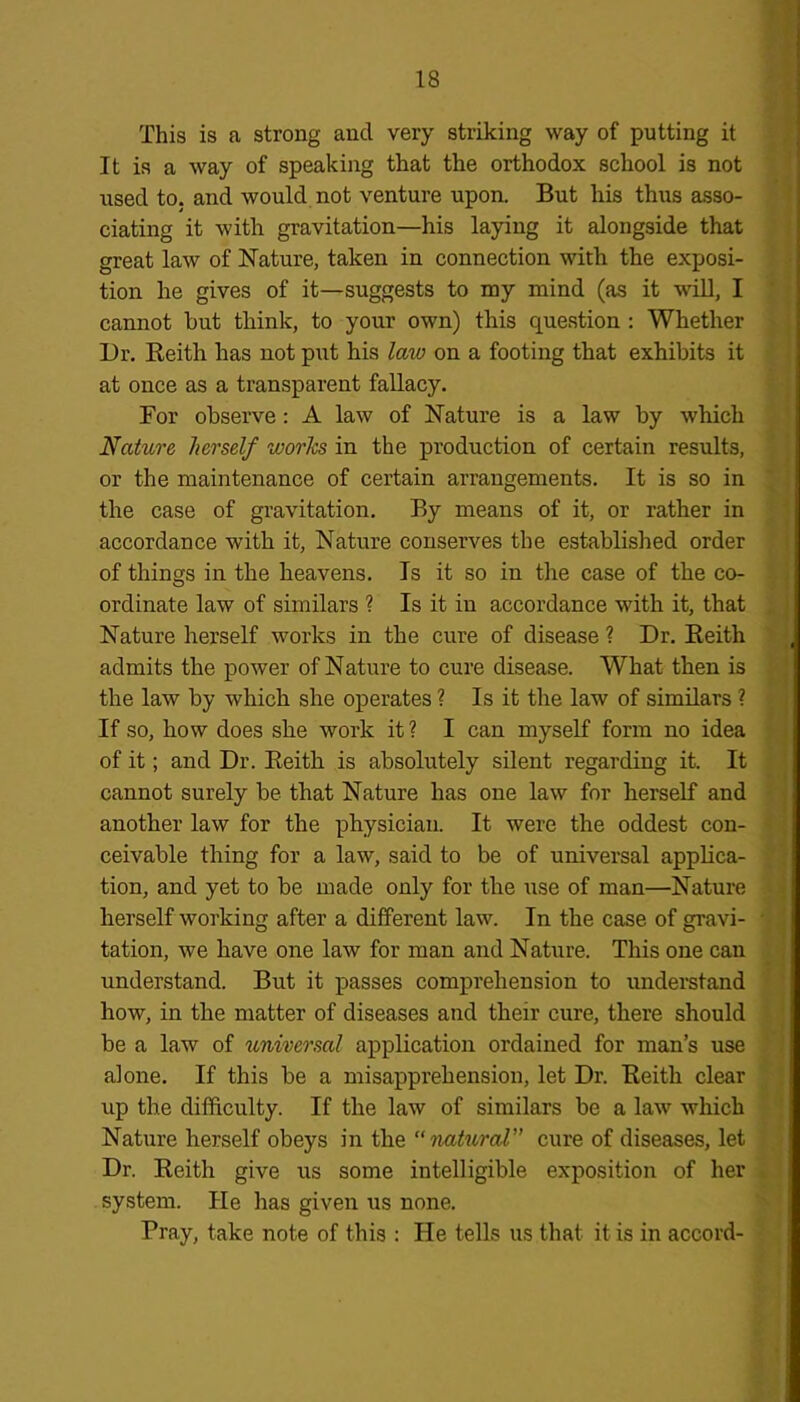 This is a strong and very striking way of putting it It is a way of speaking that the orthodox school is not used to. and would not venture upon. But his thus asso- ciating it with gravitation—his laying it alongside that great law of Nature, taken in connection with the exposi- tion he gives of it—suggests to my mind (as it will, I cannot hut think, to your own) this question : Whether Dr. Reith has not put his law on a footing that exhibits it at once as a transparent fallacy. For observe : A law of Nature is a law by which Nature herself works in the production of certain results, or the maintenance of certain arrangements. It is so in the case of gravitation. By means of it, or rather in accordance with it, Nature conserves the established order of things in the heavens. Is it so in the case of the co- ordinate law of similars ? Is it in accordance with it, that Nature herself works in the cure of disease ? Dr. Reith admits the power of Nature to cure disease. What then is the law by which she operates ? Is it the law of similars ? If so, how does she work it ? I can myself form no idea of it; and Dr. Reith is absolutely silent regarding it. It cannot surely be that Nature has one law for herself and another law for the physician. It were the oddest con- ceivable thing for a law, said to be of universal applica- tion, and yet to be made only for the use of man—Nature herself working after a different law. In the case of gravi- tation, we have one law for man and Nature. This one can understand. But it passes comprehension to understand how, in the matter of diseases and their cure, there should be a law of universal application ordained for man’s use alone. If this be a misapprehension, let Dr. Reith clear up the difficulty. If the law of similars be a law which Nature herself obeys in the “natural” cure of diseases, let Dr. Reith give us some intelligible exposition of her system. He has given us none. Pray, take note of this : He tells us that it is in accord-