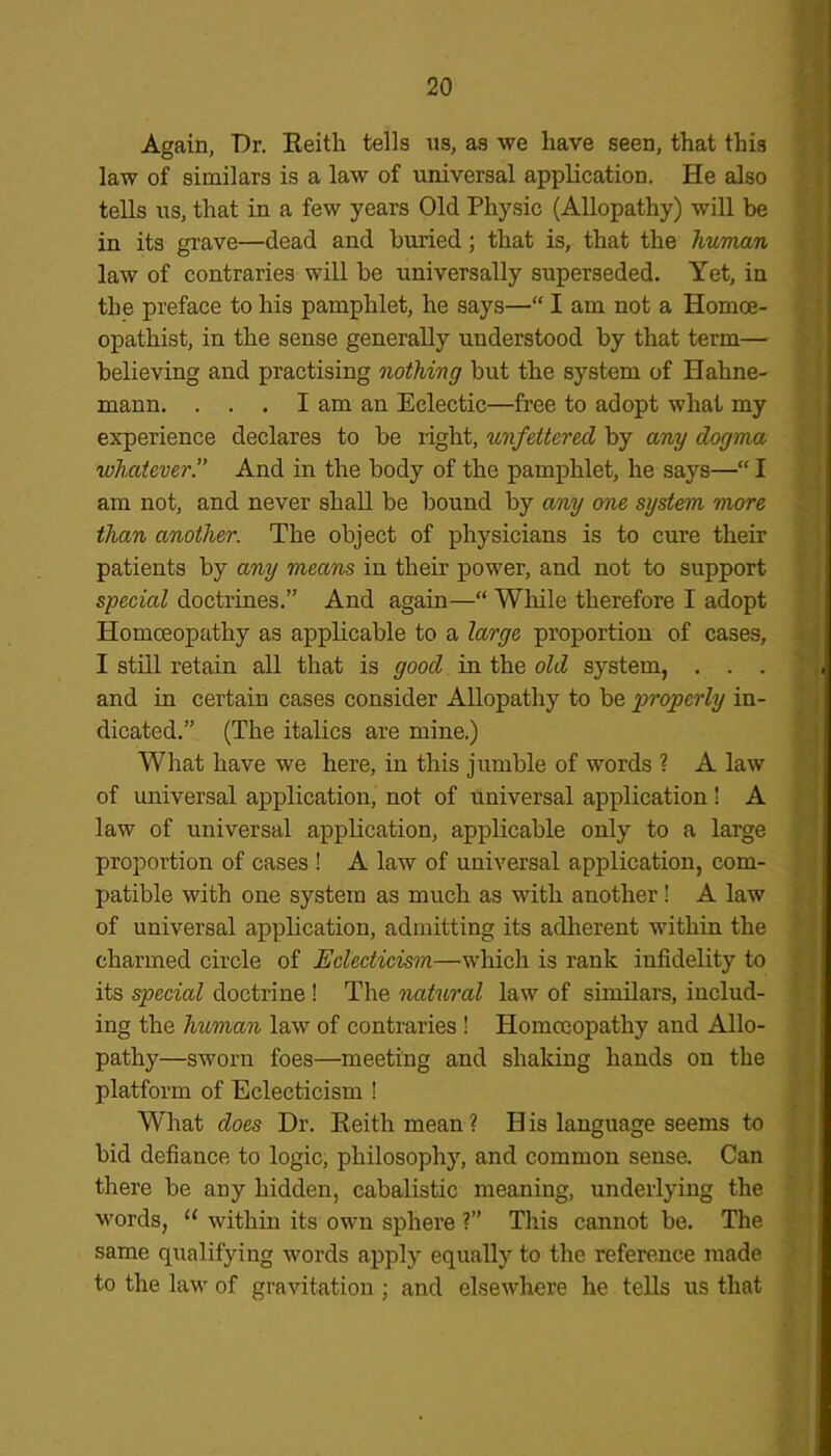 Again, Dr. Keith tells us, as we have seen, that this law of similars is a law of universal application. He also tells us, that in a few years Old Physic (Allopathy) will be in its grave—dead and buried ; that is, that the human law of contraries will be universally superseded. Yet, in the preface to his pamphlet, he says—“ I am not a Iiomoe- opathist, in the sense generally understood by that term— believing and practising nothing but the system of Hahne- mann. . . . I am an Eclectic—free to adopt what my experience declares to be right, unfettered by any dogma whatever!' And in the body of the pamphlet, he says—“ I am not, and never shall be bound by any one system more than another. The object of physicians is to cure their patients by any means in their power, and not to support special doctrines.” And again—“ While therefore I adopt Homoeopathy as applicable to a large proportion of cases, I still retain all that is good in the old system, . . . and in certain cases consider Allopathy to be properly in- dicated.” (The italics are mine.) What have we here, in this jumble of words ? A law of universal application, not of universal application ! A law of universal application, applicable only to a large proportion of cases ! A law of universal application, com- patible with one system as much as with another! A law of universal application, admitting its adherent within the charmed circle of Eclecticism—which is rank infidelity to its special doctrine ! The natural law of similars, includ- ing the human law of contraries ! Homoeopathy and Allo- pathy—sworn foes—meeting and shaking hands on the platform of Eclecticism ! What does Dr. Keith mean ? H is language seems to bid defiance to logic, philosophy, and common sense. Can there be any hidden, cabalistic meaning, underlying the words, u within its own sphere ?” This cannot be. The same qualifying words apply equally to the reference made to the law of gravitation ; and elsewhere he tells us that
