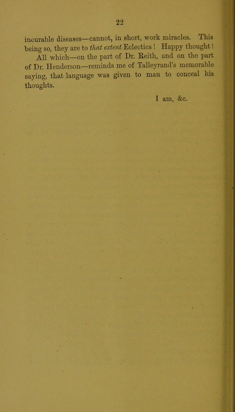 incurable diseases—cannot, in short, work miracles. This being so, they are to that extent Eclectics ! Happy thought! All which—on the part of Dr. Keith, and on the part of Dr. Henderson—reminds me of Talleyrand’s memorable saying, that language was given to man to conceal his thoughts. I am, &c.