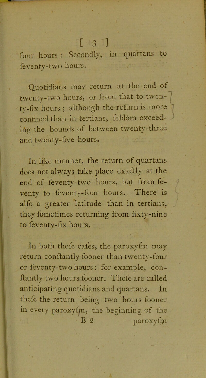 / four hours : Secondly, in quartans to feventy-two hours. Quotidians may return at the end of twenty-two hours, or from that to twen- ' ty-lix hours; although the return is more confined than in tertians, feldom exceed- iilg the bounds of between twenty-three and twenty-five hours. In like manner, the return of quartans does not always^ take place exactly at the end of feventy-two hours, but from fe- venty to feventy-four hours. There is alfo a greater latitude than in tertians,' they fometimes returning from fixty-nine to feventy-fix hours. In both thefe cafes, the paroxyfm may return conllantly fooner than twenty-four or feventy-two hours: for example, con- flantly two hours fooner. Thefe are called anticipating quotidians and quartans. In thefe the return being two hours fooner in every paroxyfm, the beginning of the • B 2 paroxyfQi