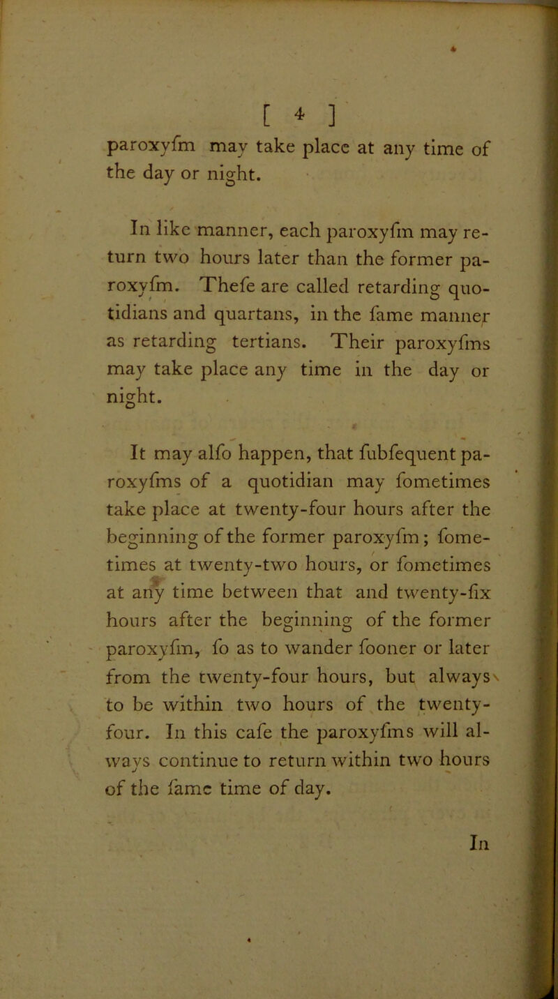 [ * ] paroxyfm may take place at any time of the day or night. In like manner, each paroxyfm may re- turn two hours later than the former pa- roxyfm. Thefe are called retarding quo- tidians and quartans, in the fame manner as retarding tertians. Their paroxyfms may take place any time in the day or night. It may alfo happen, that fubfequent pa- roxyfms of a quotidian may fometimes take place at twenty-four hours after the beginning of the former paroxyfm; fome- times at twenty-two hours, or fometimes at any time between that and twenty-fix hours after the beginning of the former ' paroxyfm, fo as to wander fooner or later from the twenty-four hours, but always\ to be within two hours of the twenty- four. In this cafe the paroxyfms will al- ways continue to return within two hours J ^ of the fame time of day. In