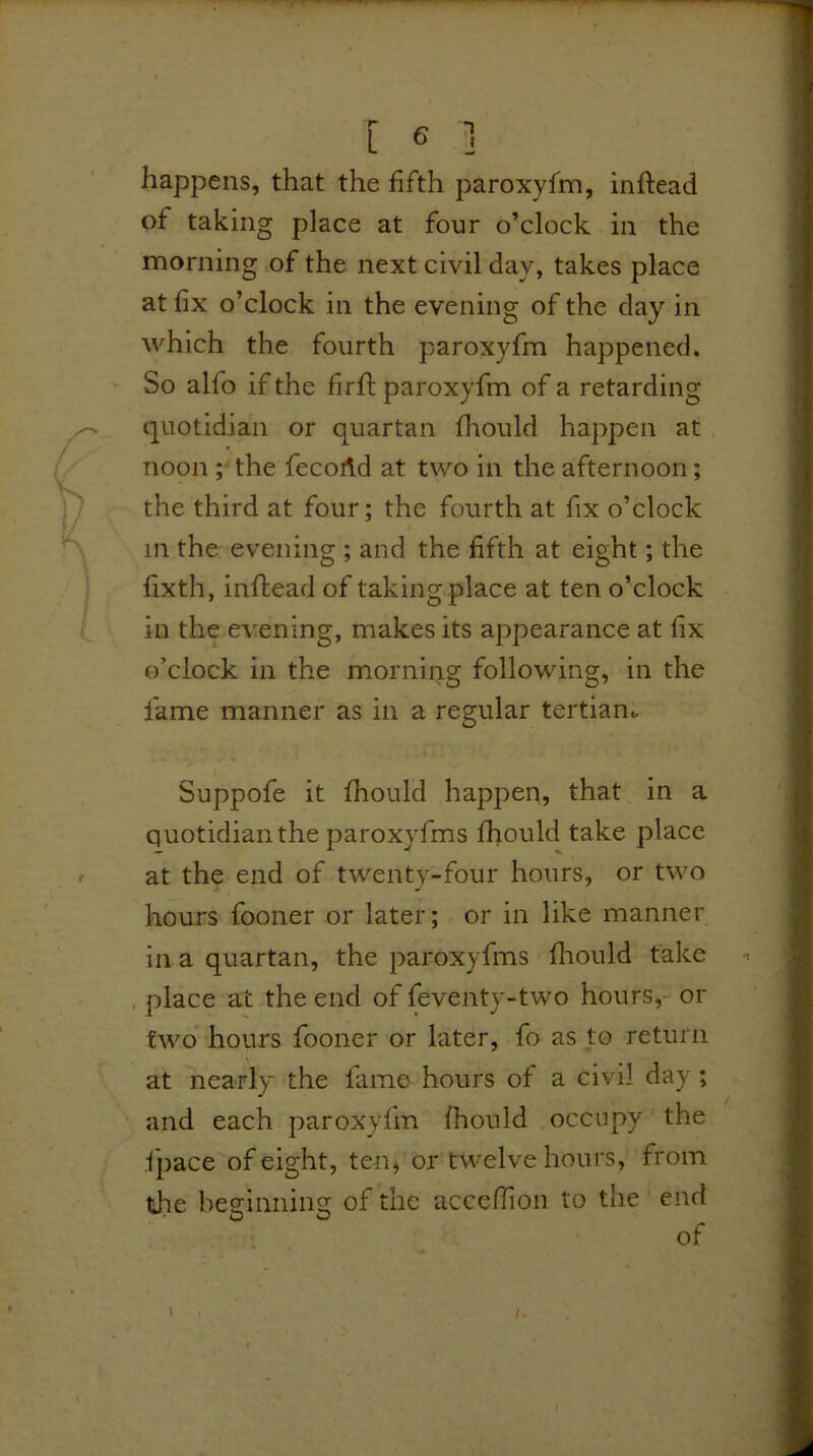 L ^ J happens, that the fifth paroxyfm, inftead of taking place at four o’clock in the morning of the next civil day, takes place at fix o’clock in the evening of the day in which the fourth paroxyfm happened. So alfo if the fir ft paroxyfm of a retarding quotidian or quartan diould happen at noon ; the fecoAd at two in the afternoon; the third at four; the fourth at fix o’clock in the evening ; and the fifth at eight; the fixth, inftead of takingplace at ten o’clock in the CA^ening, makes its appearance at fix o’clock in the morning following, in the lame manner as in a regular tertian- Suppofe it fhould happen, that in a quotidianthe paroxyfms fhould take place at the end of twenty-four hours, or two hours fooner or later; or in like manner in a quartan, the paroxyfms fliould take place at the end of feventy-two hours, or two hours fooner or later, fo as to return at nearly the fame hours of a civil day ; and each paroxyfm fhould occupy the fpace of eight, ten, or twelve hours, from the beginning of the acce/Tion to the end of