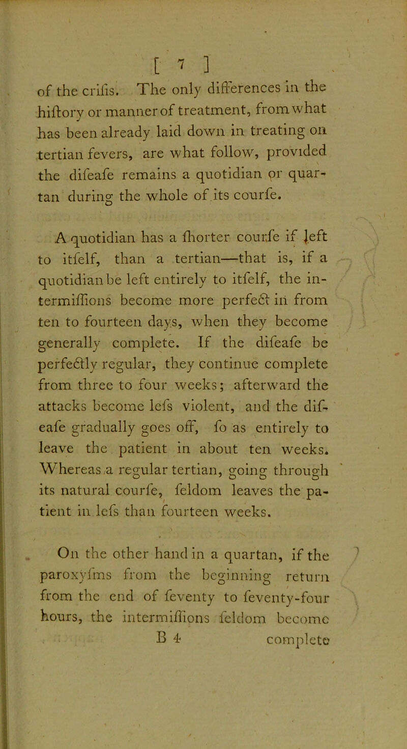 [ ^ ] of the crifis. The only differences in the hiffory or manner of treatment, from what has been already laid down in treating on tertian fevers, are what follow, provided \ the difeafe remains a quotidian qr quar- tan during the whole of its courfe. A quotidian has a fliorter courfe if Jeft to itfelf, than a tertian—that is, if a quotidian be left entirely to itfelf, the in- termiffions become more perfedf iii from ten to fourteen days, when they become generally complete. If the difeafe be perfedtly regular, they continue complete from three to four weeks; afterward the attacks become lefs violent, and the dif- eafe gradually goes off, fo as entirely to leave the patient in about ten weeks, Whereas.a regular tertian, going through its natural courfe, feldom leaves the pa- tient in lefs than fourteen weeks. ^ On the other hand in a quartan, if the paroxyfms from the beginning return from the end of feventy to feventy-four hours, the intermiflions feldom become B 4* complete