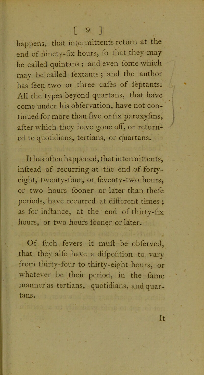 happens, that intermittents return at the end of ninety-fix hours, fo that they may be called quintans; and even fome which may be called fextants; and the author has feen two or three cafes of feptants. All the types beyond quartans, that have come under his obfervation, have not con- ' tinned for more than five or fix paroxyfms, after which they have gone off, or return- ed to quotidians, tertians, or quartans. It has often happened, thatintermittents, inftead of recurring at the end of forty- eight, twenty-four, or feventy-two hours, or two hours fooner or later than thefe periods, have recurred at different times ; as for inftance, at the end of thirty-fix hours, or two hours fooner or later. Of fuch fevers it muff be obferved, that they alfo have a difpofition to vary from thirty-four to thirty-eight hours, or whatever be their period, in the fame manner as tertians, qubtidians, and quar- tanjs. It