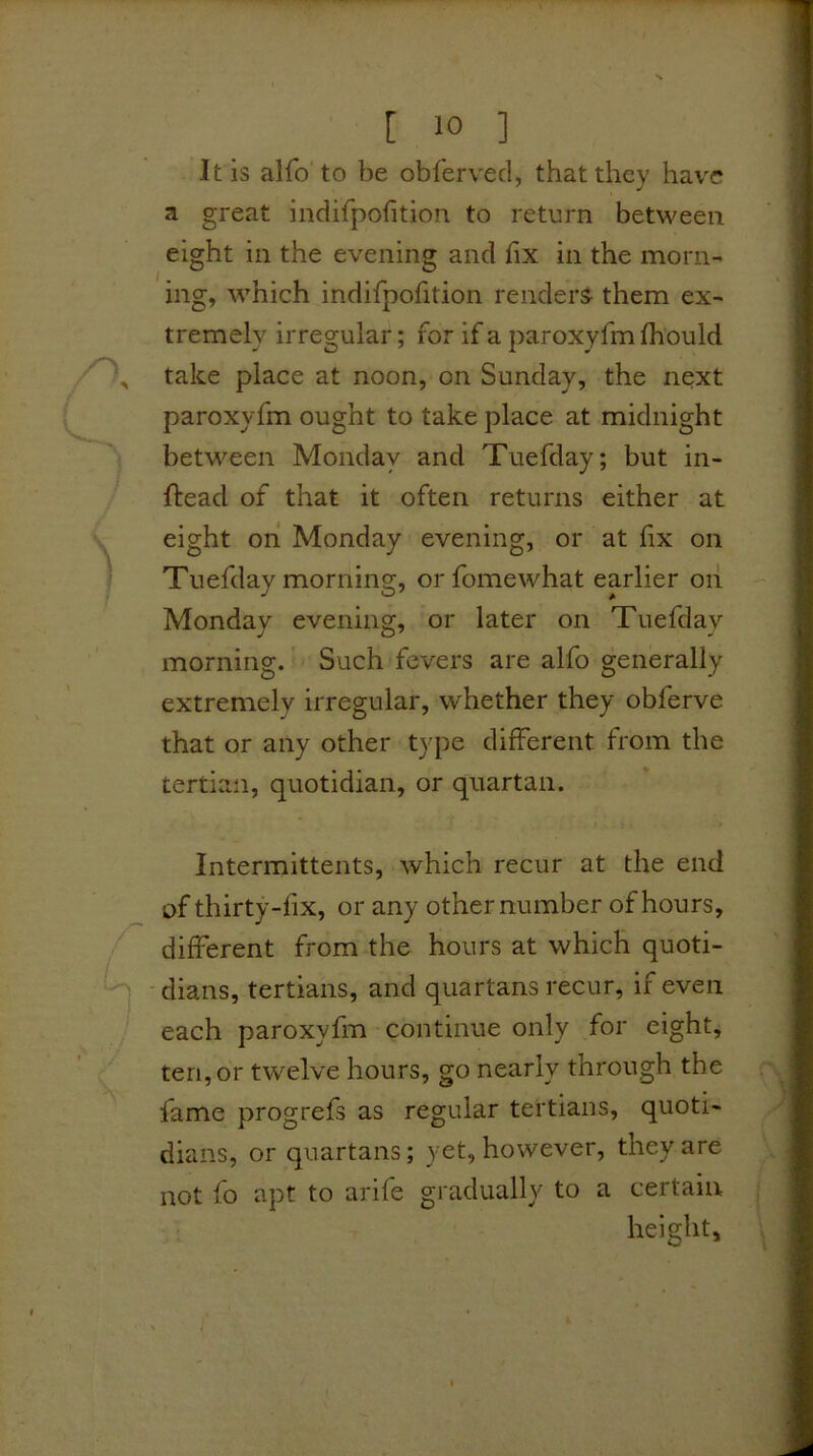It is alfo to be obferved, that they hav'C a great indifpofitioii to return between eight in the evening and fix in the morn- ing, which indifpofition renders- them ex- tremely irregular; for if a paroxyfm fhould take place at noon, on Sunday, the next paroxyfm ought to take place at midnight between Monday and Tuefday; but in- ftead of that it often returns either at eight on Monday evening, or at fix on Tuefday morning, orfomewhat earlier oii Monday evening, or later on Tuefday morning. Such fevers are alfo generally extremely irregular, whether they obferve that or any other type different from the tertian, quotidian, or quartan. Intermittents, which recur at the end of thirty-fix, or any other number of hours, different from the hours at which quoti- dians, tertians, and quartans recur, if even each paroxyfm continue only for eight, ten, or twelve hours, go nearly through the fame progrefs as regular tertians, quoti- dians, or quartans; yet, however, they are not fo apt to arife gradually to a certain height.