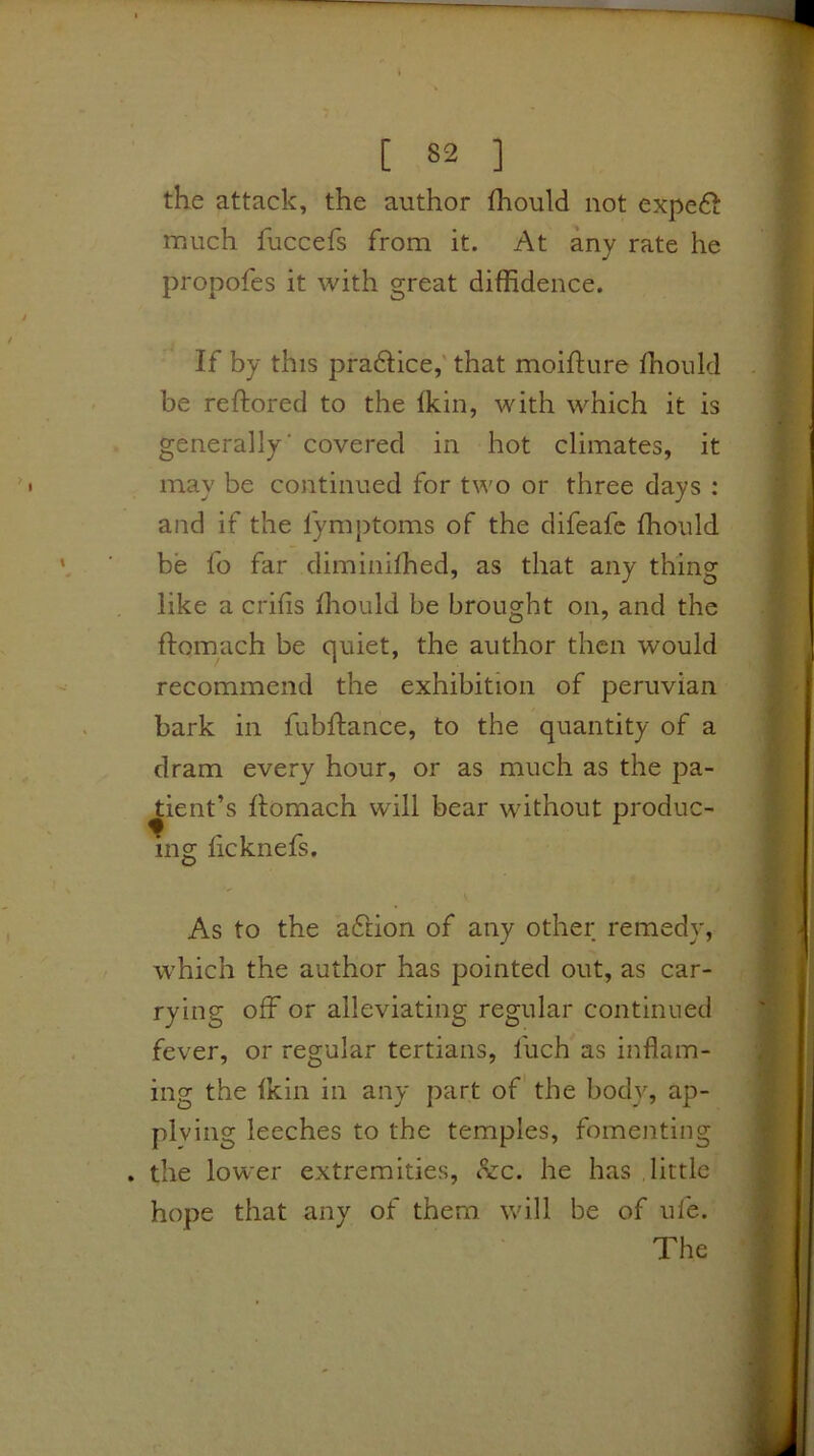 [ 82 ] the attack, the author fhould not exped^ much fuccefs from it. At any rate he propofes it with great diffidence. If by this pradtice,' that moifture ffiould be reftored to the fkin, with which it is generally’ covered in hot climates, it may be continued for two or three days : and if the fymptoms of the difeafc fhould be fo far diminiffied, as that any thing like a crilis fhould be brought on, and the ftomach be quiet, the author then would recommend the exhibition of peruvian bark in fubflance, to the quantity of a dram every hour, or as much as the pa- tient’s flomach will bear without produc- ing licknefs. V As to the adlion of any other remedy, which the author has pointed out, as car- rying off or alleviating regular continued fever, or regular tertians, fuch as inflam- ing the fkin in any part of the body, ap- plying leeches to the temples, fomenting . the lower extremities, &c. he has little hope that any of them will be of ufe. The