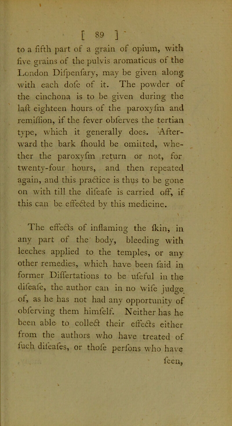 to a fifth part of a grain of opium, with five grains of the pulvis aromatic us of the London Difpenfary, may be given along with each dofe of it. The powder of the cinchona is to be given during the lafi; eighteen hours of the paroxyfm and remiflion, if the fever obferves the tertian type, which it generally does. -After- ward the bark fliould be omitted, whe- ther the paroxyfm return or not, for twenty-four hours, and then repeated again, and this pradlice is thijs to be gone on with till the difeafe is carried off, if this can be effected by this medicine. The effedls of inflaming the Ikin, in any part of the' body, bleeding with leeches applied to the temples, or any Other remedies, which have been faid in \ former Differtations to be ufeful in the difeafe, the author can in no Wife judge of, as he has not had any opportunity of obferving them hlmfelf. Neither has he been able to colledt their efledls either from the authors who have treated of fuch dileales, or thofe perfons who have feen,