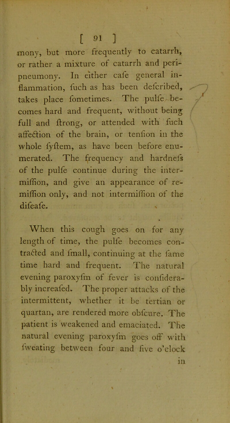 mony, but more frequently to catarrh, or rather a mixture of catarrh and peri- pneumony. In either cafe general in- flammation, fuch as has been defcribed, takes place fometimes. The pulfe be- comes hard and frequent, without being full and ftrong, or attended with fiich afFedion of the brain, or tenfion in the whole fyftem, as have been before enu- merated. The jfrequency and hardnefs of the pulfe continue during the inter- miflion, and give an appearance of re- miflion only, and not intermiflion of the difeafe. When this cough goes on for any length of time, the pulfe becomes con- trafted and fmall, continuing at the fame time hard and frequent. The natural evening paroxyfm of fever is confidera- bly increafed. The proper attacks of the intermittent, whether it be tertian or quartan, are rendered more obfcure. The patient is weakened and emaciated. The natural evening paroxyfm goes off with fweating between four and five o’clock ' I ' in