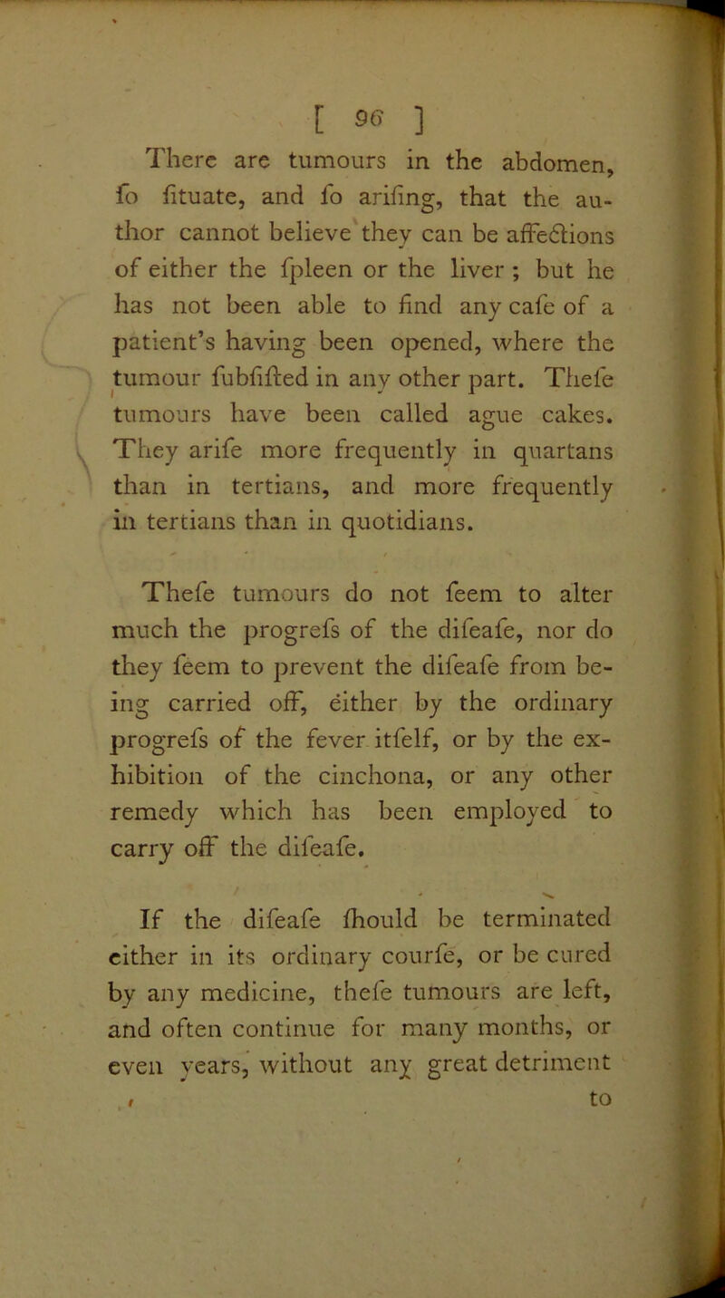 There are tumours in the abdomen, fo fituate, and fo arifing, that the au- thor cannot believe they can be alFedlions of either the fpleen or the liver ; but he has not been able to find any cafe of a jDatient’s having been opened, where the tumour fubfifted in any other part. Thefe tumours have been called ague cakes. They arife more frequently in quartans than in tertians, and more frequently in tertians than in quotidians. Thefe tumours do not feem to alter much the progrefs of the difeafe, nor do they feem to prevent the difeafe from be- ing carried off, either by the ordinary progrefs of the fever itfelf, or by the ex- hibition of the cinchona, or any other remedy which has been employed to carry off the difeafe. If the difeafe fhould be terminated cither in its ordinary courfe', or be cured by any medicine, thefe tumours are left, and often continue for many months, or even years, without any great detriment to 9