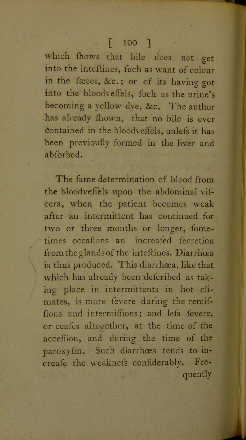 which fhows that bile does not get into the inteftines, fuch as want of colour in the feces, &c.; or of its having: g:ot into the bloodveffels, fuch as the urine’s becoming a yellow dye, &c. The author -has already diown, that no bile is ever Contained in the bloodveffels, unlefs it has been previoufly formed in the liver and abforbed. \ The fame determination of blood from the bloodveffels upon the abdominal vif- cera, when the patient becomes weak after an intermittent has continued for two or three months or longer, fome- times occafons an increafed fecretion from the glands of the intelfines. Diarrhoea is thus produced. This diarrhoea, like that which has already been defcribed as tak- ing place in intermittents in hot cli- mates, is more fevere during the remif- fions and intermiffions; and lefs fevere, or ceafes altogether, at the time of the acceflion, and during, the time of the paroxyfm. Such diarrhoea tends to in- creafe the weaknefs confiderably. Fre-r