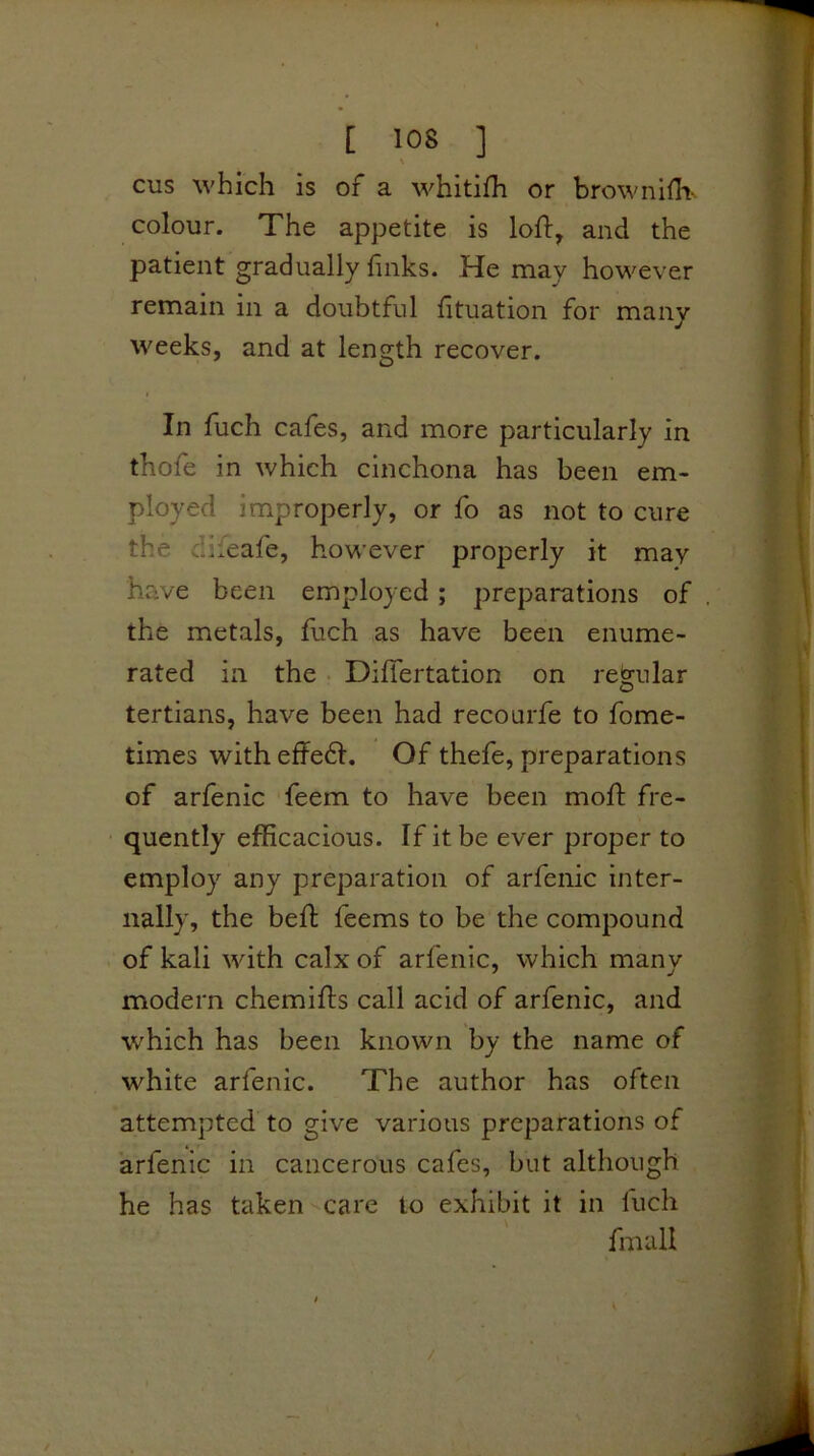 cus which is of a whitifh or browniOi-. colour. The appetite is loft, and the patient gradually links. He may however remain in a doubtful lituation for many weeks, and at length recover. In fuch cafes, and more particularly in thofe in which cinchona has been em- ployed improperly, or fo as not to cure the difeafe, however properly it may have been employed; preparations of the metals, fuch as have been enume- rated in the • Diflertation on regular tertians, have been had recourfe to fome- times with effedl. Of thefe, preparations of arfenic feem to have been moft fre- quently efficacious. If it be ever proper to employ any preparation of arfenic inter- nally, the heft feems to be the compound of kali with calx of arfenic, which many modern chemifts call acid of arfenic, and which has been known by the name of white arfenic. The author has often attempted to give various preparations of arfenic in cancerous cafes, but although he has takenCare to exhibit it in fuch fmall /