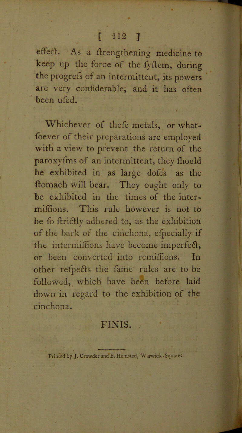 0 [ H2 j efFedl:. As a flreiigthening medicine to keep up the force of the fyftem, during the progrefs of an intermittent, its powers ' are very confiderable, and it has often ' been ufed. f Whichever of thefe metals, or what- fbever of their preparations are employed with a view to prevent the return of the paroxyfms of an intermittent, they fhould be exhibited in as large dofes as the ftomach will bear. They ought only to be exhibited in the times of the inter- miffions. This rule however is not to be fo flridUy adhered to, as the exhibition of the bark of the cinchona, elpecially if the intermiffions have become imperfedl, or been converted into remiflions. In other refpedts the fame rules are to be followed,, which have befn before laid down in regard to the exhibition of the cinchona. FINIS. Printed by J* Crowder ancf E. Hemsted, War^vick-SquaIe; /