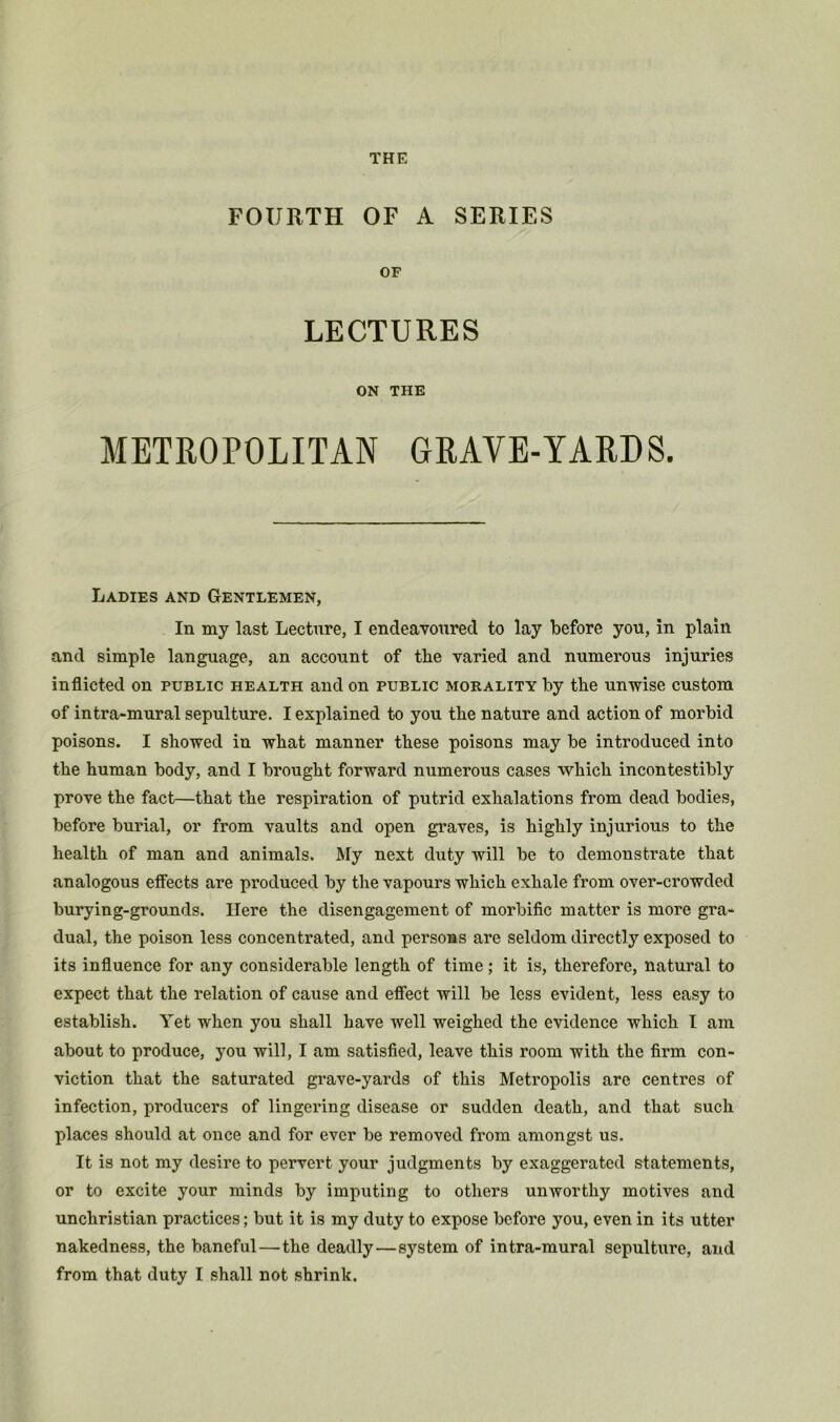 THE FOURTH OF A SERIES OF LECTURES ON THE METROPOLITAN GRAVE-YARDS. Ladies and Gentlemen, In my last Lecture, I endeavoured to lay before you, in plain and simple language, an account of the varied and numerous injuries inflicted on public health and on public morality by the unwise custom of intra-mural sepulture. I explained to you the nature and action of morbid poisons. I showed in what manner these poisons may be introduced into the human body, and I brought forward numerous cases which incontestibly prove the fact—that the respiration of putrid exhalations from dead bodies, before burial, or from vaults and open graves, is highly injurious to the health of man and animals. My next duty will be to demonstrate that analogous effects are produced by the vapours which exhale from over-crowded burying-grounds. Here the disengagement of morbific matter is more gra- dual, the poison less concentrated, and persons are seldom directly exposed to its influence for any considerable length of time; it is, therefore, natural to expect that the relation of cause and effect will be less evident, less easy to establish. Yet when you shall have well weighed the evidence which I am about to produce, you will, I am satisfied, leave this room with the firm con- viction that the saturated grave-yards of this Metropolis are centres of infection, producers of lingering disease or sudden death, and that such places should at once and for ever be removed from amongst us. It is not my desire to pervert your judgments by exaggerated statements, or to excite your minds by imputing to others unworthy motives and unchristian practices; but it is my duty to expose before you, even in its utter nakedness, the baneful—the deadly—system of intra-mural sepulture, and from that duty I shall not shrink.