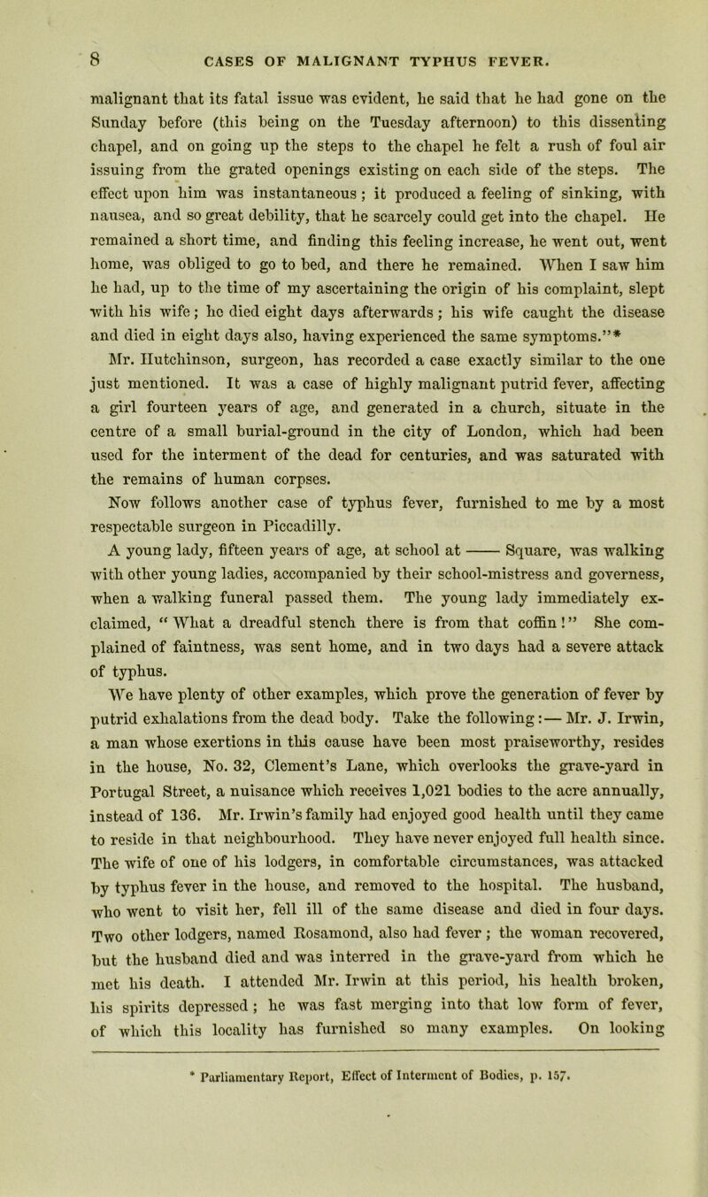 malignant tliat its fatal issue was evident, lie said that he had gone on the Sunday before (this being on the Tuesday afternoon) to this dissenting chapel, and on going up the steps to the chapel he felt a rush of foul air issuing from the grated openings existing on each side of the steps. The effect upon him was instantaneous ; it produced a feeling of sinking, with nausea, and so great debility, that he scarcely could get into the chapel. He remained a short time, and finding this feeling increase, he went out, went home, was obliged to go to bed, and there he remained. When I saw him he had, up to the time of my ascertaining the origin of his complaint, slept with his wife; he died eight days afterwards; his wife caught the disease and died in eight days also, having experienced the same symptoms.”* Mr. Hutchinson, surgeon, has recorded a case exactly similar to the one just mentioned. It was a case of highly malignant putrid fever, affecting a girl fourteen years of age, and generated in a church, situate in the centre of a small burial-ground in the city of London, which had been used for the interment of the dead for centuries, and was saturated with the remains of human corpses. Now follows another case of typhus fever, furnished to me by a most respectable surgeon in Piccadilly. A young lady, fifteen years of age, at school at Square, was walking with other young ladies, accompanied by their school-mistress and governess, when a walking funeral passed them. The young lady immediately ex- claimed, “ What a dreadful stench there is from that cofl&n! ” She com- plained of faintness, was sent home, and in two days had a severe attack of typhus. We have plenty of other examples, which prove the generation of fever by putrid exhalations from the dead body. Take the following:— Mr. J. Irwin, a man whose exertions in this cause have been most praiseworthy, resides in the house. No. 32, Clement’s Lane, which overlooks the grave-yard in Portugal Street, a nuisance which receives 1,021 bodies to the acre annually, instead of 136. Mr. Irwin’s family had enjoyed good health until they came to reside in that neighbourhood. They have never enjoyed full health since. The wife of one of his lodgers, in comfortable circumstances, was attacked hy typhus fever in the house, and removed to the hospital. The husband, who went to visit her, fell ill of the same disease and died in four days. Two other lodgers, named Rosamond, also had fever ; the woman recovered, but the husband died and was interred in the grave-yard from which he met his death. I attended Mr. Irwin at this period, his health broken, his spirits depressed; he was fast merging into that low form of fever, of which this locality has furnished so many examples. On looking