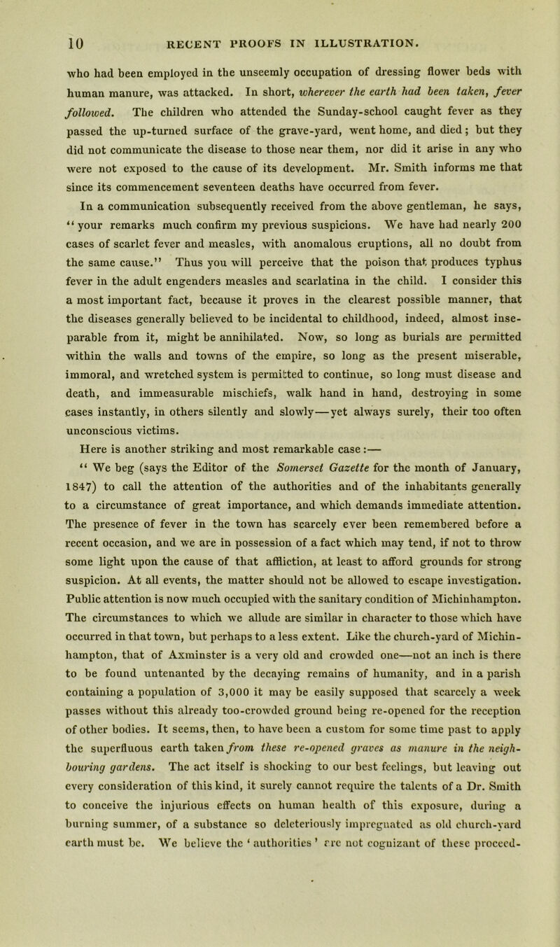 who had been employed in the unseemly occupation of dressing flower beds with human manure, was attacked. In short, wherever the earth had been taken, fever followed. The children who attended the Sunday-school caught fever as they passed the up-turned surface of the grave-yard, went home, and died; but they did not communicate the disease to those near them, nor did it arise in any who were not exposed to the cause of its development. Mr. Smith informs me that since its commencement seventeen deaths have occurred from fever. In a communication subsequently received from the above gentleman, he says, “your remarks much confirm my previous suspicions. We have had nearly 200 cases of scarlet fever and measles, with anomalous eruptions, all no doubt from the same cause.” Thus you will perceive that the poison that produces typhus fever in the adult engenders measles and scarlatina in the child. I consider this a most important fact, because it proves in the clearest possible manner, that the diseases generally believed to be incidental to childhood, indeed, almost inse- parable from it, might be annihilated. Now, so long as burials are permitted within the walls and towns of the empire, so long as the present miserable, immoral, and wretched system is permitted to continue, so long must disease and death, and immeasurable mischiefs, walk hand in hand, destroying in some cases instantly, in others silently and slowly—yet always surely, their too often unconscious victims. Here is another striking and most remarkable case :— “ We beg (says the Editor of the Somerset Gazette for the month of January, 1847) to call the attention of the authorities and of the inhabitants generally to a circumstance of great importance, and which demands immediate attention. The presence of fever in the town has scarcely ever been remembered before a recent occasion, and we are in possession of a fact which may tend, if not to throw some light upon the cause of that affliction, at least to afford grounds for strong suspicion. At all events, the matter should not be allowed to escape investigation. Public attention is now much occupied with the sanitary condition of Michinhampton. The circumstances to which we allude are similar in character to those which have occurred in that town, but perhaps to a less extent. Like the church-yard of Michin- hampton, that of Axminster is a very old and crowded one—not an inch is there to be found untenanted by the decaying remains of humanity, and in a parish containing a population of 3,000 it may be easily supposed that scarcely a week passes without this already too-crowded ground being re-opened for the reception of other bodies. It seems, then, to have been a custom for some time past to apply the superfluous earth taken/rom these re-opened graves as manure in the neigh- bouring gardens. The act itself is shocking to our best feelings, but leaving out every consideration of this kind, it surely cannot require the talents of a Dr. Smith to conceive the injurious effects on human health of this exposure, during a burning summer, of a substance so deleteriously impregnated as old church-yard earth must be. We believe the ‘ authorities ’ rre not cognizant of these proceed-