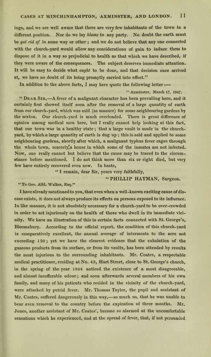 ings, and we are well aware that there are very few inhabitants of the town in a different position. Nor do we lay blame to any party. No doubt the earth must be got nd of in some way or other ; and we do not believe that any one connected with the church-yard would allow any considerations of gain to induce them to dispose of it in a way so prejudicial to health as that which we have described, if they were aware of the consequences. The subject deserves immediate attention. It will be easy to decide what ought to be done, and that decision once arrived at, we have no doubt of its being promptly carried into effect.” In addition to the above facts, I may here quote the following letter:— “ Axminster, March 17, 1847. “ Dear Sir,—A fever of a malignant character has been prevailing here, and it certainly first showed itself soon after the removal of a large quantity of earth from our church-yard, which w'as sold (as manure) for some neighbouring gardens by the sexton. Our church-yard is much overloaded. There is great difference of opinion among medical men here, but I really cannot help looking at this fact, that our town was in a healthy state ; that a large vault is made in the church- yard, by which a large quantity of earth is dug up ; this is sold and applied to some neighbouring gardens, shortly eifter which, a malignant typhus fever rages through the whole town, scarcely'a house in which some of the inmates are not infected. Now, one really cannot but believe that the cause may be traced to the circum- stance before mentioned. I do not think more than six or eight died, but very few have entirely recovered even now. In haste, “ I remain, dear Sir, yours very faithfully, “PHILLIP HAYMAN, Surgeon. “To Geo. Alfd. Walker, Esq.” 1 have already mentioned to you, that even when a well-known exciting cause of dis- ease exists, it does not always produce its effects on persons exposed to its influence. In like manner, it is not absolutely necessary for a church-yard to be over-crowded in order to act injuriously on the health of those who dwell in its immediate vici- nity. We have an illustration of this in certain facts connected with St. George’s, Bloomsbury. According to the official report, the condition of this church-yard is comparatively excellent, the annual average of interments to the acre not exceeding 120 ; yet we have the clearest evidence that the exhalation of the gaseous products from its surface, or from its vaults, has been attended by results the most injurious to the surrounding inhabitants. Mr. Coates, a respectable medical practitioner, residing at No. 43, Hart Street, close to St. George’s church, in the spring of the year 1844 noticed the existence of a most disagreeable, and almost insufferable odour; and soon afterwards several members of his own family, and many of his patients who resided in the vicinity of the church-yard, were attacked by putrid fever. Mr. Thomas Taylor, the pupil and assistant of Mr. Coates, suffered dangerously in this way,—so much so, that he was unable to bear even removal to the country before the expiration of three months. Mr. Jones, another assistant of Mr. Coates’, became so alarmed at the uncomfortable sensations which he experienced, and at the spread of fever, that, if not persuaded