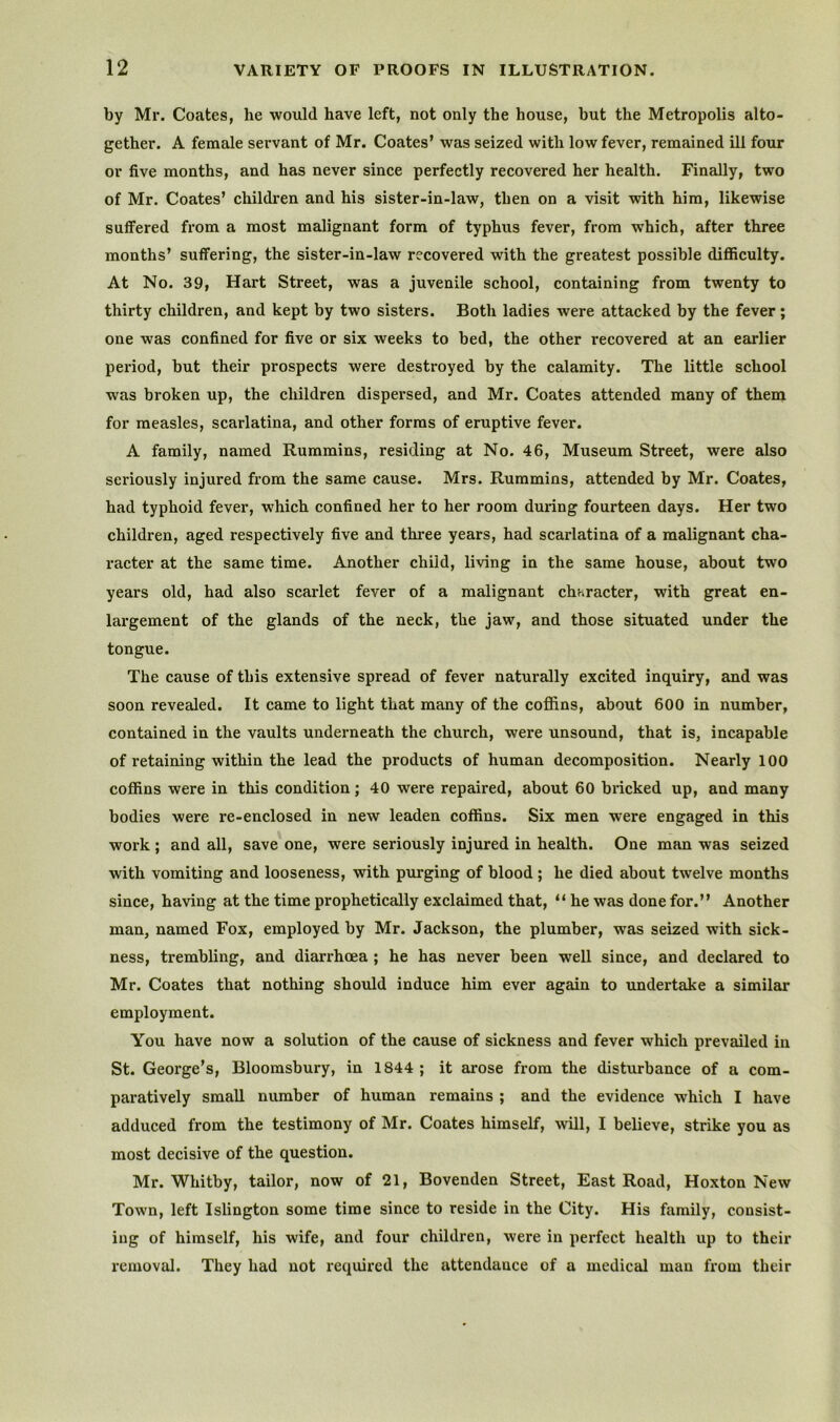 by Mr. Coates, he would have left, not only the house, but the Metropolis alto- gether. A female servant of Mr. Coates’ was seized with low fever, remained ill four or five months, and has never since perfectly recovered her health. Finally, two of Mr. Coates’ children and his sister-in-law, then on a visit with him, likewise suffered from a most malignant form of typhus fever, from which, after three months’ suffering, the sister-in-law recovered with the greatest possible difficulty. At No. 39, Hart Street, was a juvenile school, containing from twenty to thirty children, and kept by two sisters. Both ladies were attacked by the fever; one was confined for five or six weeks to bed, the other recovered at an earlier period, but their prospects were destroyed by the calamity. The little school was broken up, the children dispersed, and Mr. Coates attended many of them for measles, scarlatina, and other forms of eruptive fever. A family, named Rummins, residing at No. 46, Museum Street, were also seriously injured from the same cause. Mrs. Rummins, attended by Mr. Coates, had typhoid fever, which confined her to her room during fourteen days. Her two children, aged respectively five and three years, had scarlatina of a malignant cha- racter at the same time. Another child, living in the same house, about two years old, had also scarlet fever of a malignant character, with great en- largement of the glands of the neck, the jaw, and those situated under the tongue. The cause of this extensive spread of fever naturally excited inquiry, and was soon revealed. It came to light that many of the coffins, about 600 in number, contained in the vaults underneath the church, were unsound, that is, incapable of retaining within the lead the products of human decomposition. Nearly 100 coffins were in this condition; 40 were repaired, about 60 bricked up, and many bodies were re-enclosed in new leaden coffins. Six men were engaged in this work; and all, save one, were seriously injured in health. One man was seized with vomiting and looseness, with purging of blood ; he died about twelve months since, having at the time propheticadly exclaimed that, “ he was done for.” Another man, named Fox, employed by Mr. Jackson, the plumber, was seized with sick- ness, trembling, and diarrhoea ; he has never been well since, and declared to Mr. Coates that nothing should induce him ever again to undertake a similar employment. You have now a solution of the cause of sickness and fever which prevailed in St. George’s, Bloomsbury, in 1844 ; it arose from the disturbance of a com- paratively small number of human remains ; and the evidence which I have adduced from the testimony of Mr. Coates himself, wUl, I believe, strike you as most decisive of the question. Mr. Whitby, tailor, now of 21, Bovenden Street, East Road, Hoxton New Town, left Islington some time since to reside in the City. His family, consist- ing of himself, his wife, and four children, were in perfect health up to their removal. They had not required the attendance of a medical man from their