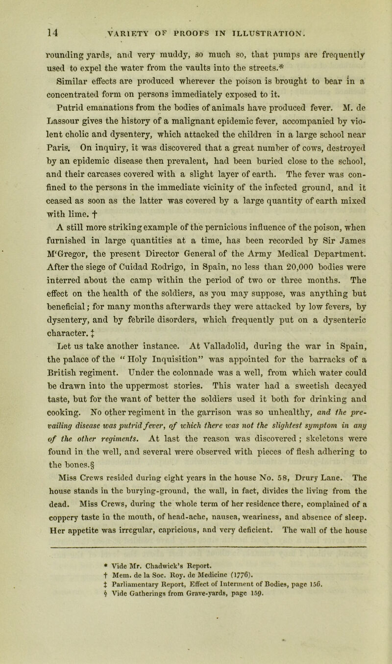 rounding yards, and very muddy, so mucli so, tliat pumps are frequently used to expel the water from the vaults into the streets.*^ Similar effects are produced wherever the poison is brought to bear in a concentrated form on persons immediately exposed to it. Putrid emanations from the bodies of animals have produced fever. M. de Lassour gives the history of a malignant epidemic fever, accompanied by vio- lent cholic and dysentery, which attacked the children in a large school near Paris. On inquiry, it was discovered that a great number of cows, destroyed by an epidemic disease then prevalent, had been buried close to the school, and their carcases covered with a slight layer of earth. The fever was con- fined to the persons in the immediate vicinity of the infected ground, and it ceased as soon as the latter was covered by a large quantity of earth mixed with lime, f A still more striking example of the pernicious influence of the poison, when furnished in large quantities at a time, has been recorded by Sir James McGregor, the present Director General of the Army Medical Department. After the siege of Cuidad Rodrigo, in Spain, no less than 20,000 bodies were interred about the camp within the period of two or three months. The effect on the health of the soldiers, as you may suppose, was anything but benefleial; for many months afterwards they were attacked by low fevers, by dysentery, and by febrile disorders, which frequently put on a dysenteric character. J Let us take another instance. At Valladolid, during the war in Spain, the palace of the “ Holy Inquisition” was appointed for the barracks of a British regiment. Under the colonnade was a well, from which water could be drawn into the uppermost stories. This water had a sweetish decayed taste, but for the want of better the soldiers used it both for drinking and cooking. Ho other regiment in the garrison was so unhealthy, and Ihe pre- vailing disease was putrid fever, of which there teas not the slightest symptom in any of the other regiments. At last the reason was discovered ; skeletons were found in the well, and several were observed with pieces of flesh adhering to the bones.§ Miss Crews resided during eight years in the house No. 58, Drury Lane. The house stands in the burying-ground, the wall, in fact, divides the living from the dead. Miss Crews, during the whole term of her residence there, complained of a coppery taste in the mouth, of head-ache, nausea, weariness, and absence of sleep. Her appetite was irregular, capricious, and very deficient. The wall of the house * Vide Mr. Chadwick’s Report, t Mem. de la Soc. Roy. de Medicine (1776). t Parliamentary Report, Effect of Interment of Bodies, page 156. ^ Vide Gatherings from Grave-yards, page 15Q.