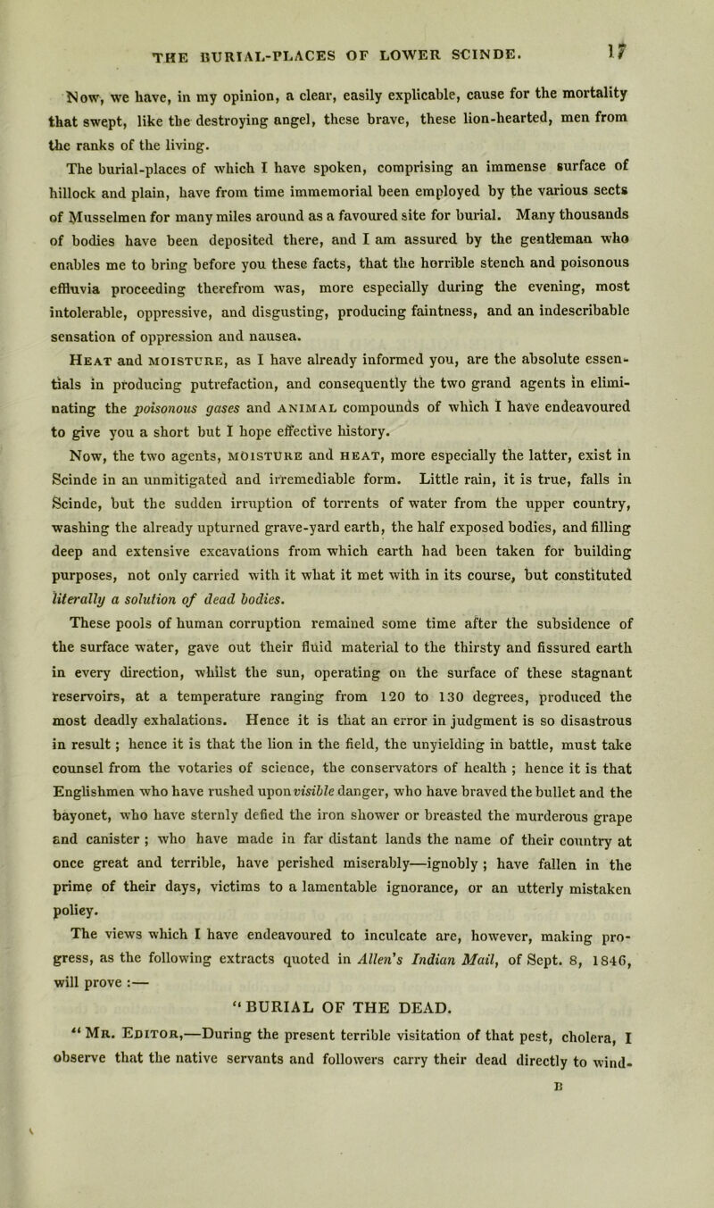 THE BURIAL-PLACES OF LOWER SCINDE. ^^ow, we have, in my opinion, a clear, easily explicable, cause for the mortality that swept, like the destroying angel, these brave, these lion-hearted, men from the ranks of the living. The burial-places of which I have spoken, comprising an immense surface of hillock and plain, have from time immemorial been employed by the various sects of Musselmen for many miles around as a favoured site for burial. Many thousands of bodies have been deposited there, and I am assured by the gentleman who enables me to bring before you these facts, that the horrible stench and poisonous effluvia proceeding therefrom was, more especially dux'ing the evening, most intolerable, oppressive, and disgusting, producing faintness, and an indescribable sensation of oppression and nausea. Heat and moisture, as I have already informed you, are the absolute essen- tials in producing putrefaction, and consequently the two grand agents in elimi- nating the poisonous gases and animal compounds of which I have endeavoured to give you a short but I hope effective history. Now, the two agents, moisture and heat, more especially the latter, exist in Scinde in an unmitigated and irremediable form. Little rain, it is true, falls in Scinde, but the sudden irruption of torrents of water from the upper country, washing the already upturned grave-yard earth, the half exposed bodies, and filling deep and extensive excavations from which earth had been taken for building purposes, not only carried with it what it met with in its course, but constituted literally a solution of dead bodies. These pools of human corruption remained some time after the subsidence of the surface water, gave out their fluid material to the thirsty and fissured earth in every direction, whilst the sun, operating on the surface of these stagnant reservoirs, at a temperature ranging from 120 to 130 degrees, pi’oduced the most deadly exhalations. Hence it is that an error in judgment is so disastrous in result; hence it is that the lion in the field, the unyielding in battle, must take counsel from the votaries of science, the conservators of health ; hence it is that Englishmen who have rushed n-pon visible danger, who have braved the bullet and the bayonet, who have sternly defied the iron shower or breasted the murderous grape and canister ; who have made in far distant lands the name of their country at once great and terrible, have perished miserably—ignobly ; have fallen in the prime of their days, victims to a lamentable ignorance, or an utterly mistaken policy. The views which I have endeavoured to inculcate are, however, making pro- gress, as the following extracts quoted in Allen's Indian Mail, of Sept. 8, 1846, will prove :— “BURIAL OF THE DEAD. “ Mr. Editor,—During the present terrible visitation of that pest, cholera, I observe that the native servants and followers cari^ their dead directly to wind- B