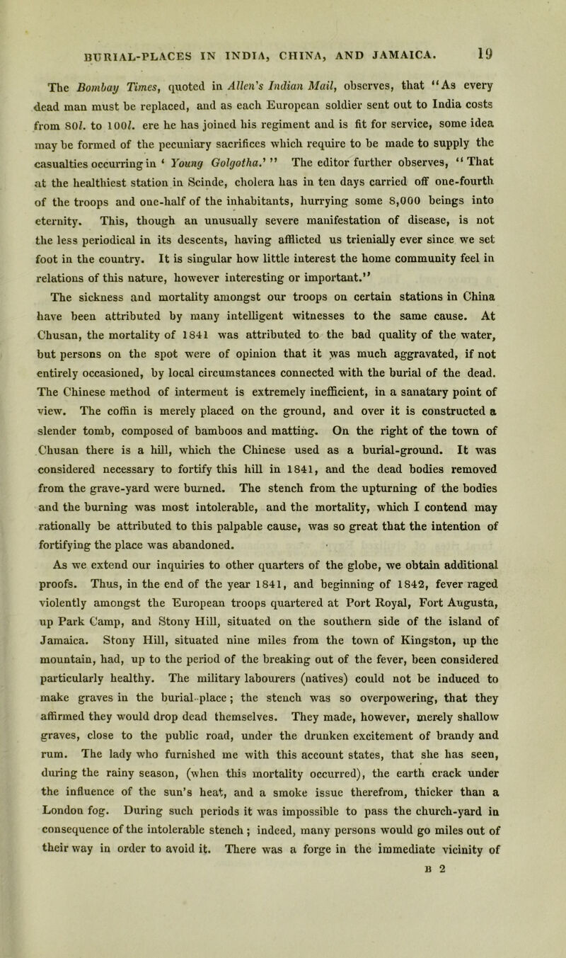 The Bombay Times, quoted in Allen's Indian Mail, observes, that “As every dead man must be replaced, and as each European soldier sent out to India costs from 80/. to 100/. ere he has joined his regiment and is fit for service, some idea may be formed of the pecuniary sacrifices which require to be made to supply the casualties occurring in ‘ Young Golgothad The editor further observes, “That at the healtliiest station in Scinde, cholera has in ten days carried off one-fourth of the troops and one-half of the inhabitants, hurrying some 8,000 beings into eternity. This, though an unusually severe manifestation of disease, is not the less periodical in its descents, having afflicted us trienially ever since we set foot in the country. It is singular how little interest the home community feel in relations of this nature, however interesting or important.” The sickness and mortality amongst our troops on certain stations in China have been attributed by many intelligent witnesses to the same cause. At Chusan, the mortality of 1841 was attributed to the bad quality of the water, but persons on the spot were of opinion that it was much aggravated, if not entirely occasioned, by local circumstances connected with the burial of the dead. The Chinese method of interment is extremely inefficient, in a sanatary point of view. The coffin is merely placed on the ground, and over it is constructed a slender tomb, composed of bamboos and matting. On the right of the town of Chusan there is a hill, which the Cliinese used as a burial-ground. It was considered necessary to fortify this hill in 1841, and the dead bodies removed from the grave-yard were brnmed. The stench from the upturning of the bodies and the bm-ning was most intolerable, and the mortality, which I contend may rationally be attributed to this palpable cause, was so great that the intention of fortifying the place was abandoned. As we extend our inquiries to other quarters of the globe, we obtedn additional proofs. Thus, in the end of the year 1841, and beginning of 1842, fever raged violently amongst the European troops quartered at Port Royal, Fort Augusta, up Park Camp, and Stony Hill, situated on the southern side of the island of Jamaica. Stony Hill, situated nine miles from the town of Kingston, up the mountain, had, up to the period of the breaking out of the fever, been considered particularly healthy. The military labourers (natives) could not be induced to make graves in the burial-place; the stench was so overpowering, that they affirmed they would drop dead themselves. They made, however, merely shallow graves, close to the public road, under the drunken excitement of brandy and rum. The lady who furnished me with this account states, that she has seen, during the rainy season, (when this mortality occurred), the earth crack under the influence of the sun’s heat, and a smoke issue therefrom, thicker than a London fog. During such periods it was impossible to pass the church-yard in consequence of the intolerable stench ; indeed, many persons would go miles out of their way in order to avoid it. There was a forge in the immediate vicinity of B 2