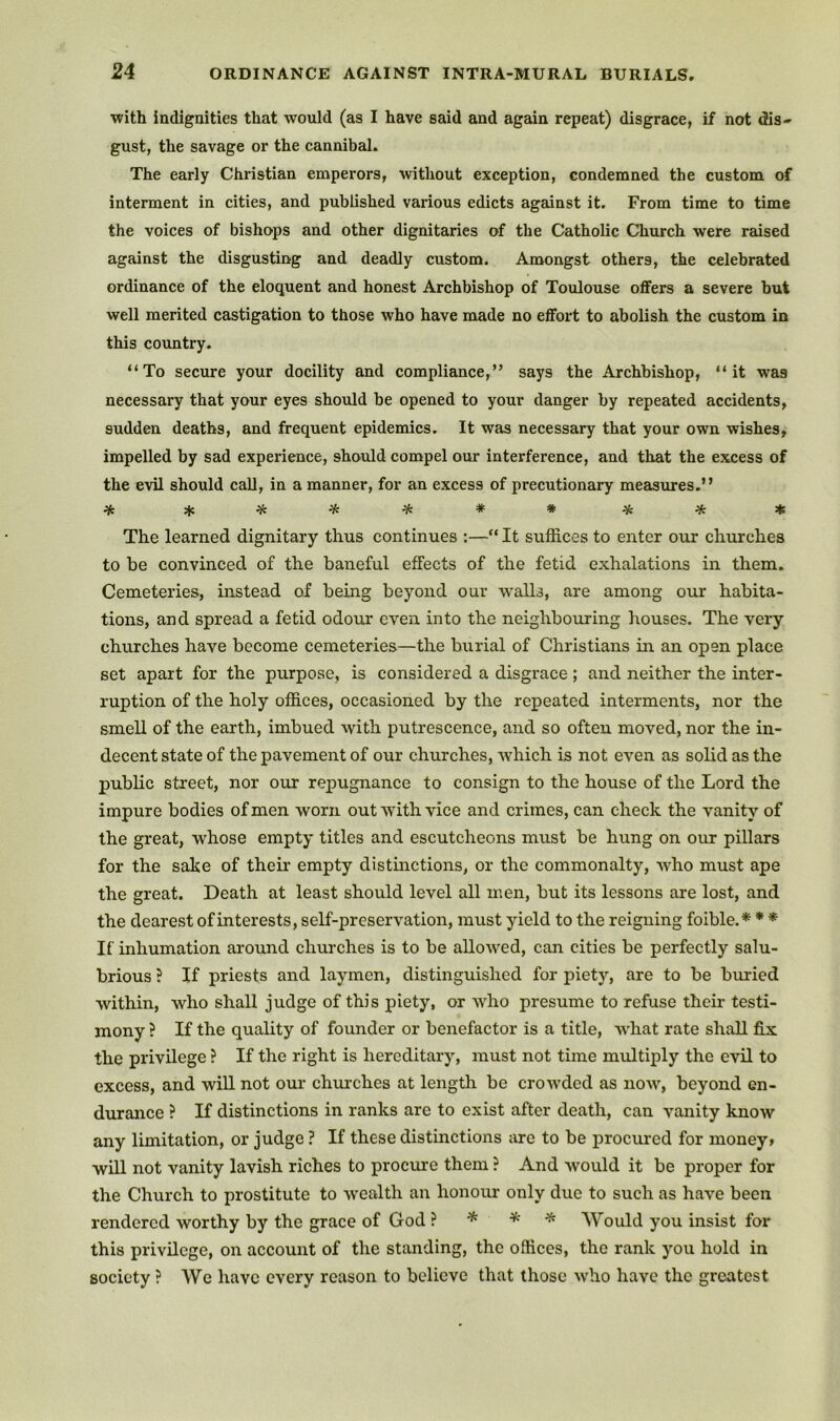 with indignities that would (as I have said and again repeat) disgrace, if not dis- gust, the savage or the cannibal. The early Christian emperors, without exception, condemned the custom of interment in cities, and published various edicts against it. From time to time the voices of bishops and other dignitaries of the Catholic Church were raised against the disgusting and deadly custom. Amongst others, the celebrated ordinance of the eloquent and honest Archbishop of Toulouse offers a severe but well merited castigation to those who have made no effort to abolish the custom in this country. “To secure your docility and compliance,” says the Archbishop, “it was necessary that your eyes should be opened to your danger by repeated accidents, sudden deaths, and frequent epidemics. It was necessary that your own wishes, impelled by sad experience, should compel our interference, and that the excess of the evil should call, in a manner, for an excess of precutionary measures.” The learned dignitary thus continues :—“ It suffices to enter our churches to be convinced of the baneful effects of the fetid exhalations in them. Cemeteries, instead of being beyond our walls, are among our habita- tions, and spread a fetid odour even into the neighbouring houses. The very churches have become cemeteries—the burial of Christians in an open place set apart for the purpose, is considered a disgrace; and neither the inter- ruption of the holy offices, occasioned by the repeated interments, nor the smell of the earth, imbued with putrescence, and so often moved, nor the in- decent state of the pavement of our churches, which is not even as solid as the public street, nor our repugnance to consign to the house of the Lord the impure bodies of men worn out with vice and crimes, can check the vanity of the great, whose empty titles and escutcheons must be hung on our pillars for the sake of their empty distinctions, or the commonalty, Avho must ape the great. Death at least should level all men, but its lessons are lost, and the dearest of interests, self-preservation, must yield to the reigning foible.* * * If inhumation around churches is to be allowed, can cities be perfectly salu- brious ? If priests and laymen, distinguished for piety, are to be bmled within, who shall judge of this piety, or who presume to refuse their testi- mony ? If the quality of founder or benefactor is a title, w'hat rate shall fix the privilege ? If the right is hereditary, must not time multiply the evil to excess, and wiU not our chm’ches at length be crow'ded as now, beyond en- durance ? If distinctions in ranks arc to exist after death, can vanity know any limitation, or judge ? If these distinctions are to be procured for money» will not vanity lavish riches to procure them ? And would it be proper for the Church to prostitute to wealth an honoim only due to such as have been rendered worthy by the grace of God} * * ^ 'Would you insist for this privilege, on account of the standing, the offices, the rank you hold in society ? We have every reason to believe that those who have the greatest