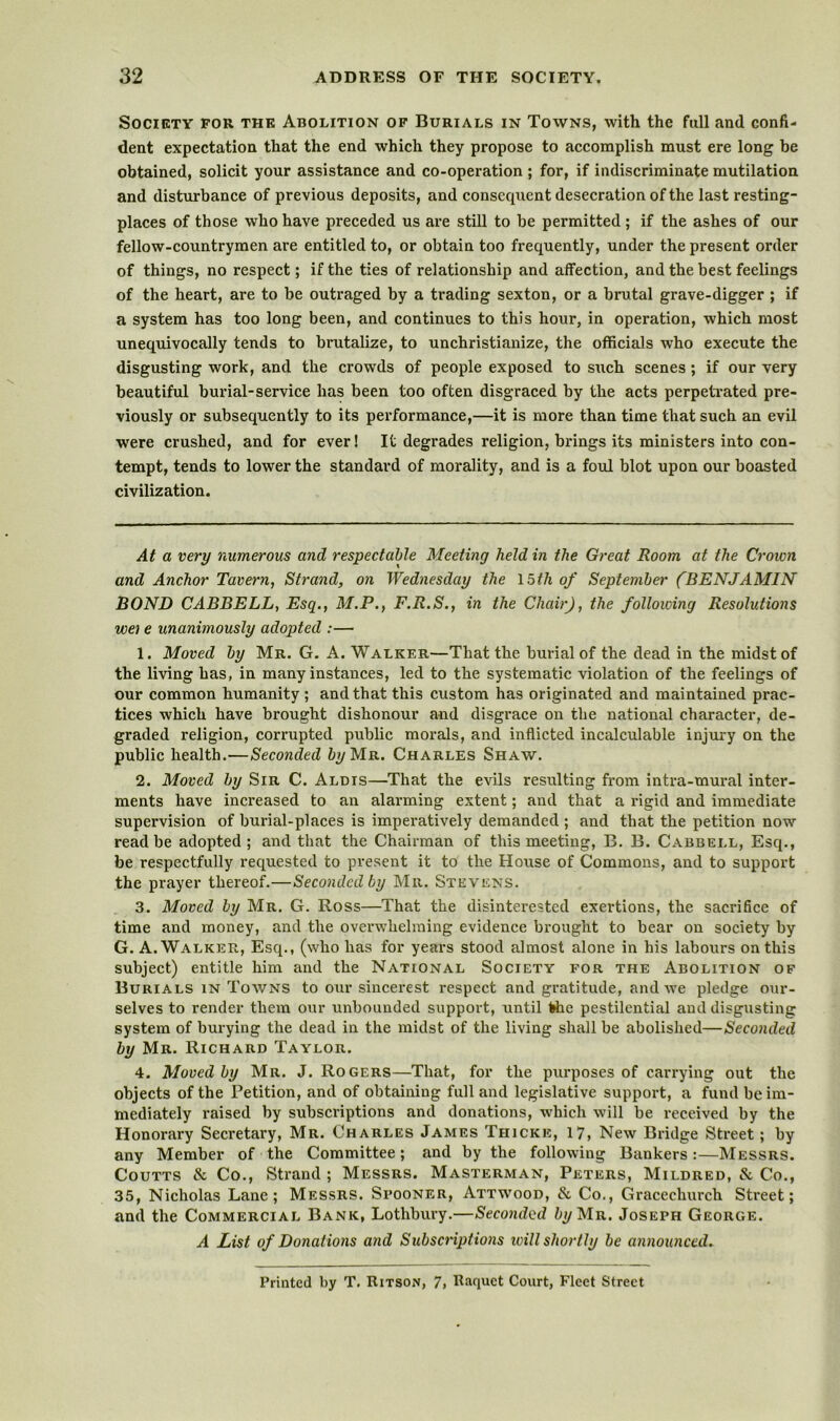 Society for the Abolition of Burials in Towns, with the full and confi- dent expectation that the end which they propose to accomplish must ere long be obtained, solicit your assistance and co-operation ; for, if indiscriminate mutilation and disturbance of previous deposits, and consequent desecration of the last resting- places of those who have preceded us are still to be permitted; if the ashes of our fellow-countrymen are entitled to, or obtain too frequently, under the present order of things, no respect; if the ties of relationship and affection, and the best feelings of the heart, are to be outraged by a trading sexton, or a brutal grave-digger ; if a system has too long been, and continues to this hour, in operation, which most unequivocally tends to brutalize, to unchristianize, the officials who execute the disgusting work, and the crowds of people exposed to such scenes; if our very beautiful burial-service has been too often disgraced by the acts perpetrated pre- viously or subsequently to its performance,—it is more than time that such an evil were crushed, and for ever! It degrades religion, brings its ministers into con- tempt, tends to lower the standard of morality, and is a fold blot upon our boasted civilization. At a very numerous and respectable Meeting held in the Great Room at the Crown and Anchor Tavern, Strand, on Wednesday the 15f/i of September (BENJAMIN BOND CABBELL, Esq., M.P., F.R.S., in the Chair), the following Resolutions we] e unanimously adopted :— 1. Moved by Mr. G. A. Walker—That the burial of the dead in the midst of the living has, in many instances, led to the systematic violation of the feelings of our common humanity ; and that this custom has originated and maintained prac- tices which have brought dishonour and disgrace on the national character, de- graded religion, corrupted public morals, and inflicted incalculable injui'y on the public health.—Seconded %Mr. Charles Shaw. 2. Moved by Sir C. Alois—That the evils resulting from intra-mural inter- ments have increased to an alarming extent; and that a rigid and immediate supervision of burial-places is imperatively demanded ; and that the petition now read be adopted; and that the Chairman of this meeting, B. B. Cabbell, Esq., be respectfully requested to present it to the House of Commons, and to support the prayer thereof.—Seconded by Mr. Stevens. 3. Moved by Mr. G. Ross—That the disinterested exertions, the sacrifice of time and money, and the overwhelming evidence brought to bear on society by G. A. Walker, Esq., (who has for years stood almost alone in his labours on this subject) entitle him and the National Society for the Abolition of Burials in Towns to our sincerest respect and gratitude, and we pledge our- selves to render them our unbounded support, until the pestilential and disgusting system of burying the dead in the midst of the living shall be abolished—Seconded by Mr. Richard Taylor. 4. Moved by Mr. J. Rogers—That, for the purposes of carrying out the objects of the Petition, and of obtaining full and legislative support, a fund be im- mediately raised by subscriptions and donations, which will be received by the Honorary Secretary, Mr. Charles James Thicke, 17, New Bridge Street; by any Member of the Committee; and by the following Bankers:—Messrs. CouTTS & Co., Strand ; Messrs. Masterman, Peters, Mildred, & Co., 35, Nicholas Lane; Messrs. Spooner, Attwood, & Co., Gracechurch Street; and the Commercial Bank, Lothbury.—Secomhid bijM-a.. Joseph George. A List of Donations and Subscriptions ivill shortly be announced. Printed by T, Ritson, 7, Raquet Court, Fleet Street