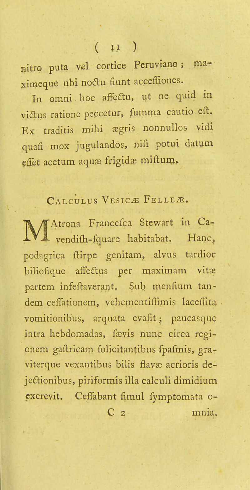 BÎtro pufa vcl cortice Peruviano ; ma- xirnequé ubi noftu fiunt accefiiones. la omni hoc afFedu, ut ne quid in vidus ratione peccetur, fumma cautio eft. Ex traditis mihi aegris nonnullos vidi quafi mox jugulandos, nifi potui datum effet acetum aquas frigide miftpirîf CalcÙlus VESiciE Felleje. Mx^trona Francefca Stcwart in Ca- vendifh-fquars habitabat. Hanc^ podagrica ftirpc genitam, alvus tardioc biliofique afFedus per maximam vitas partem infeftaverapt. Sub menfium tan- dem cefTationem, vehementiffimis laceffita vomitionibus, arquata evafit ^ paucasque intra hebdomadas, fxvis nunc circa regi- onem gaftricam folicitantibus fpafmis, gra- viterque vexantibus bilis flavas acrioris de- jedlionibus, piriformîs illa calculi dimidium cxcrevit. Ccflabant fimul fymptomata o- C 2 mnia.