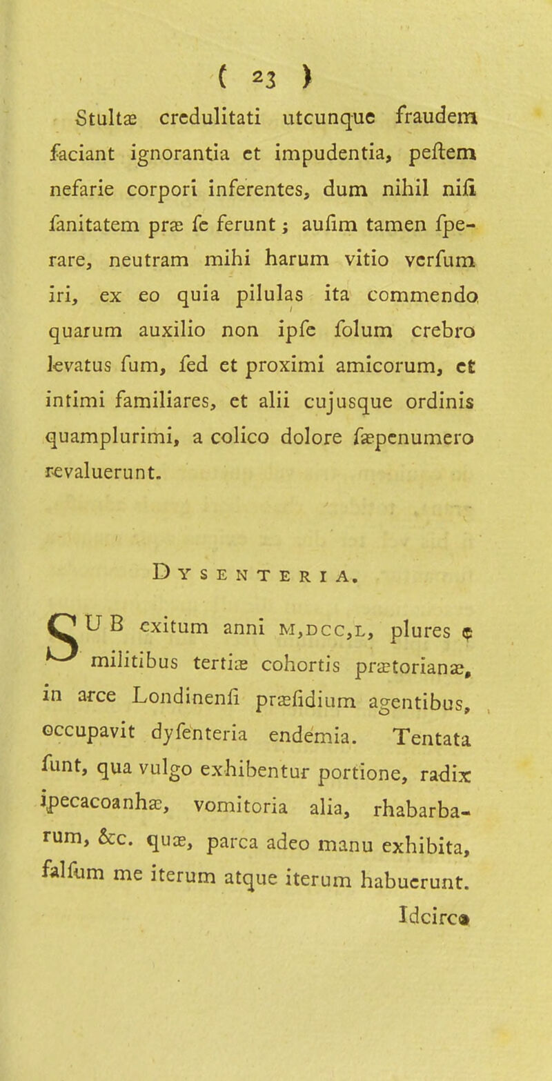 Stnhx crcdulitati utcunque fraudem faciant ignorantia et impudentia, peftem nefarie corpori inferentes, dum nihil niiî fanitatem pra; fc ferunt ; aufîm tamen fpe- rare, neutram mihi harum vitio vcrfum îri, ex eo quia pilulas ita commendo, quarum auxilio non ipfc folum crebro kvatus fum, fed et proximi amicorum, et intimi familiares, et alii cujusque ordinis quamplurimi, a colico dolore fepcnumero revaluerunt. Dysenteria, OUB exitum anni m,dcc,l, plures ç ^ militibus tertiœ cohortis prœtorianîe, m arce Londinenfi prœfidium agentibus, Gccupavit dyfénteria endémia. Tentata funt, qua vulgo exhibentar portione, radix ipecacoanha^, vomitoria alia, rhabarba- rum, &c. quas, parca adeo manu exhibita, falfum me iterum atque iterum habucrunt. Idcirc»