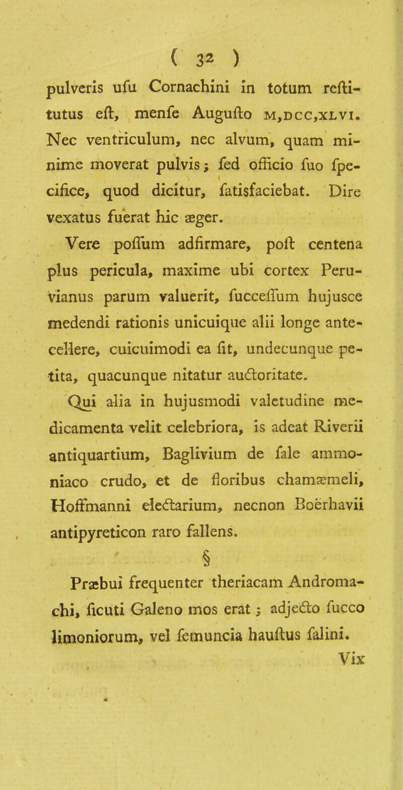 pulvcris ufu Cornachini în totum refti- tutus eft, menfe Augufto m,dcc,xlvi. Nec ventriculum, nec alvum, quam mi- nime moverat pulvis; fed officio fuo fpe- cifice, quod dicitur, fatisfaciebat. Dire vexatus fuerat hic aeger. Vere poffum adfirmare, poft centena plus pericula, maxime ubi cortex Peru- Vianus parum valuerit, fucceffum hujusce medendi rationis unicuique alii longe ante- cellere, cuicuimodi ea fit, undecunque pe- tita, quacunque nitatur auflorîtate. Qui alîa in hujusmodi valctudine me- dicamenta vclit celebriora, is adeat Riverii antiquartîum, Baglivium de fale ammo- niaco crudo, et de fioribus chamaEmeli, HofFmanni eleélarium, necnon Boërhavii antipyreticon raro fallens. § Prsebui fréquenter theriacam Androma- chi, ficuti Galeno mes erat ; adjeâ:o fucco limoniorum^ vel femuncia hauftus falini. Vix