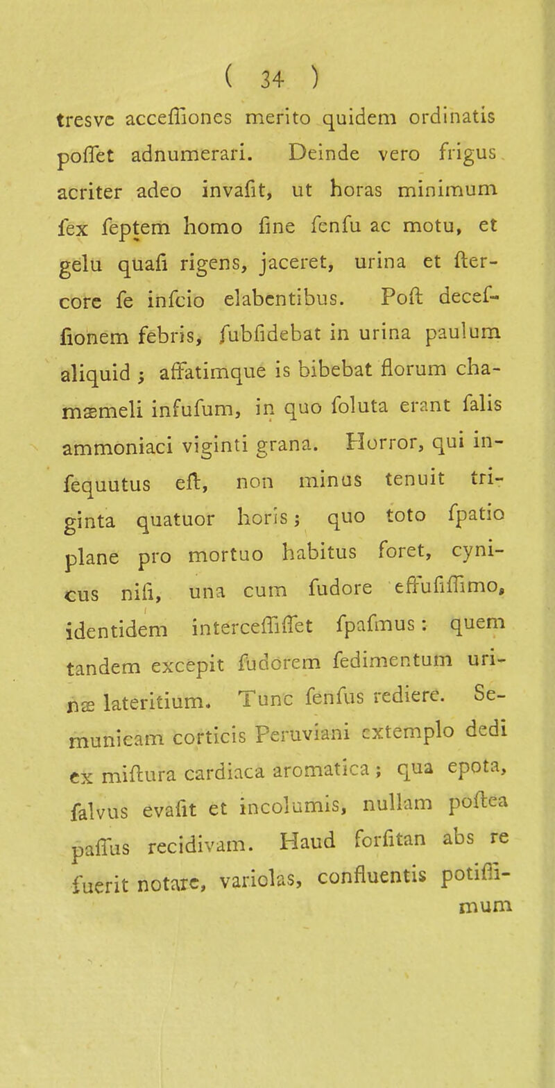 tresvc acceffiones merito quidem ordinatis poflet adnumerari. Deinde vero frigus acriter adeo invarit, ut horas minimum fex feptem homo fine fenfu ac motu, et gelu quafi rigens, jaceret, urina et fter- corc fe infcio elabcntibus. Poft decef- fiohém fèbris, fubfidebat in urina paulura aliquid ; affatimque is bibebat florum cha- msmeli infufum, in quo foluta erant falis ammoniaci viginti grana. Horror, qui in- fequutus efl, non minas tenuit tri- ginta quatuor horis ; quo toto fpatio plane pro mortuo habitus foret, cyni- cus niii, una cum fudore effufiffimo, identidem interceffiffet fpafmus : quem tandem excepit fudorem fedimentum uri- lateritium. Tune fenfus rediere. Se- munieam corticis Peruviani cxtemplo dedi ex miftura cardiaca aromatica ; qua epota, falvus evafit et incolumis, nullam poftea paffus recidivam. Haud forfitan abs re fuerit notarc, variolas, confluentis potiffi- mum