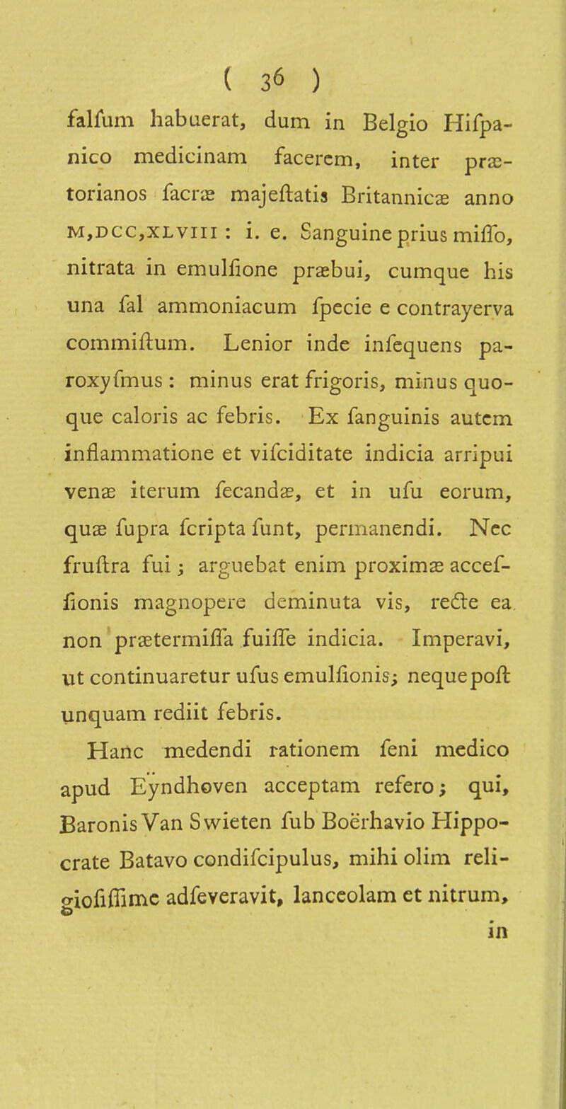 falûim habuerat, dum in Belgio Hifpa- nico medicinam facercm, inter prx- torianos facrœ majeftatis Britannicse anno M,DCC,xLviii : i. e. Sanguine prius miffo, nitrata in emuliione prasbui, cumque his una fal ammoniacum fpecie e contrayerva commiftum. Lenior inde infequens pa- roxyfmus : minus erat frigoris, minus quo- que calons ac febris. Ex fanguinis autcm inflammatione et vifciditate indicia arripui venae iterum fecandsc, et in ufu eorum, quae fupra fcripta funt, permanendi. Ncc fruftra fui ; arguebat enim proximas accef- fionis magnopere deminuta vis, reâe ea. non praetermiffa fuifîe indicia. Imperavi, ut continuaretur ufus emulfionis; nequepoft unquam rediit febris. Hailc medendi rationem feni mcdico apud Eyndhoven acceptam refero ; qui, Baronis Van Swieten fub Boëihavio Hippo- crate Batavo condifcipulus, mihi olim reli- oiofiflimc adfeveravit, lanccolam et nitrum, o in