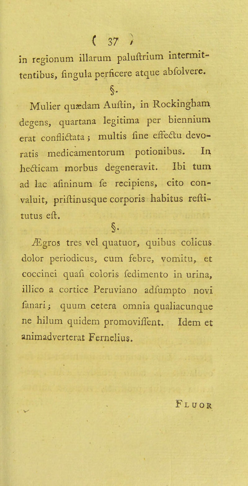 in rcgionum illarum paluftrîum intermit- tentibus, fingula pcrficere atque abfolvere. Mulier quœdam Auftin, in Rockingham degens, quartana légitima per biennium erat conflidata j multis line efFeau devo- ratis medicamentorum potionibus. In hefticam morbus degeneravit. Ibi tum ad lac afininum fe rccipiens, cito con- valuit, priftinusque corporis habitus refti- tutus eft. ^gros très vel quatuor, quibus colicus. dolor periodicus, cum febre, vomitu, et coccinei quafi coloris .fedimento in urina, illico a corticc Peruviano adfumpto novî fanari; quum cetera omnia qualiacunque ne hilum quidem promovilTent. Idem et animadverterat FerncHus. Fluor