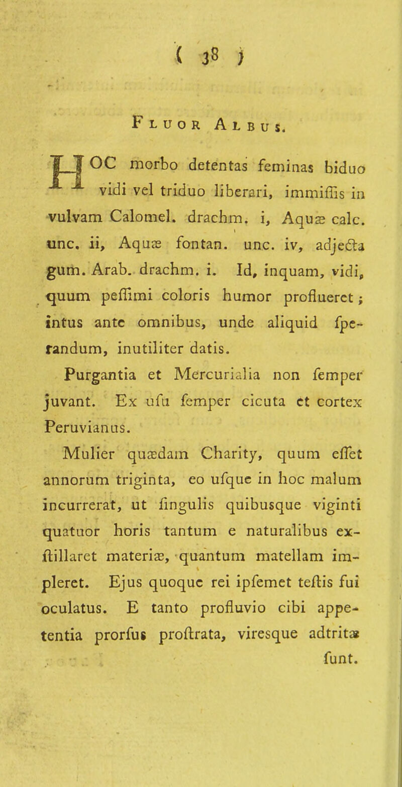 Fluor Albus. T T OC morbo detentas feminas biduo vidi vel triduo liberari, immiffis in vulvam Calomel. drachm. i, Aqus cale, une. ii, AquîE fontan. une. iv, adjefta gum. Arab. drachm. i. Id, inquam, vidi, quum pefîîmi coloris humor profluerct ; întus antc omnibus, unde aliquid fpc- randum, inutiliter datis. Purgantia et Mercurialia non femper juvant. Ex ufii femper cicuta et cortex Peruvianus. Mulier qucedam Charity, quum eflet annorum triginta, eo ufquc in hoc malum incurrerat, ut iingulis quibusque viginti quatuor horis tantum e naturalibus ex- ftillaret materiœ, quantum matellam im- plerct. Ejus quoquc rei ipfemet teftis fui oculatus. E tanto profluvio cibi appe- tentia prorfus proftrata, viresque adtrit» funt.