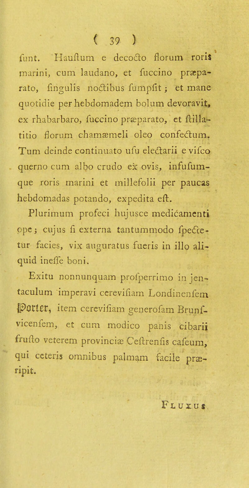 {uni. H au/lu m e decodo florum roris inarini, cum laudano, et fuccino pracpa- rato, fîngulîs nodlibus fumpfît ; et mane quotidie per hebdomadem bolum devoravit, ex rhabarbaro, fuccino pr^parato, et ftilla- titio florum chamaemeli oleo confecftum. Tum deinde continuato ufu eled:arii e vifco querno cum albo crudo ex ovîs, infufum- que roris marini et millefolii per paucas hebdomadas potando, expedita eft. Plurimum profeci liujusce mcdicamenti ppcj cujus û externa tantamniodo fpedce- tur faciès, vix auguratus fueris in illo ali- quid ineffe boni. Exitu nonnunquam profperrimo injcn- taculum impcravi ccrevifiam Londinenfem Porter, item cercvifiam generofam Brunf- vicenfem, et cum modico panis cibarii fruflo veterem provincis Ceflrenfis cafeum, qui ccteris omnibus palm^m facile pra- ripit. Fl uxu»