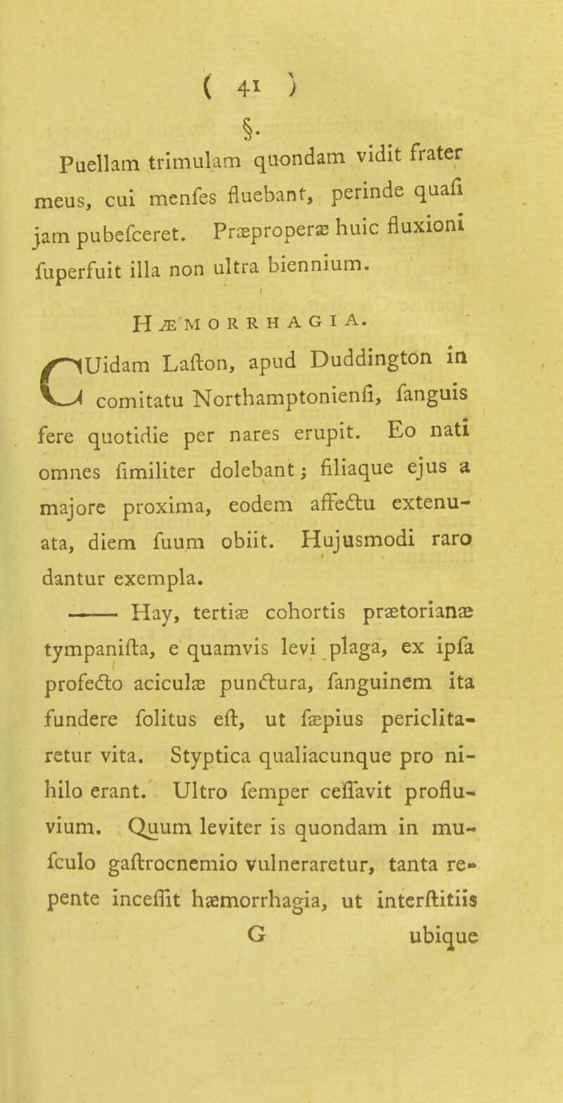 ( 4ï ) Puellam trimulam quondam vidit frater meus, cui menfes fluebant, perinde quafi jam pubefceret. Praeproperae huic fluxioni fuperfuit illa non ultra biennium. H ^ M O R R H A G I A. CUidam Lafton, apud Duddington in comitatu Northamptonienfi, fanguis fere quotidie per nares erupit. Eo natl omnes fimiliter dolebant j filiaque ejus a majore proxima, eodem afFedlu extenu- ata, diem fuum obiit. Hujusmodi raro dantur exempla. Hay, tertiae cohortis praetorîanae tympanifta, e quamvis levi plaga, ex ipfa profedo aciculas pun(ftura, fanguinem ita fundere folitus eft, ut fepius periclita- retur vita. Styptica qualiacunque pro ni- hilo erant. Ultro femper ceïTavit proflu- vium. Quum leviter is quondam in mu- fculo gaftrccnemio vulneraretur, tanta re- pente inceffit hsemorrhagia, ut interftitiis G ubique