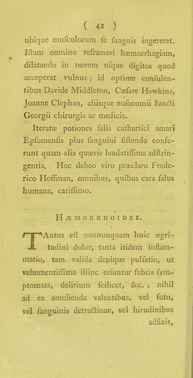 ubique mufculorum fe fanguis ingcreret. Iflam omnino refrœnavi hœmorrhagiam, dilatando in novem ufque digitos quod acceperat vulnus ; id optime confulen- tibus Davide Middleton, Cœfare Hawkins, Joanne Clephan, aliisque nofocomii Sandi Georgii chirurgis ac medîcis. IteratcE potiones falis catharticî amarî Epfomenfis plus fanguini fiftendo confe- runt quam-alia quaevis laudatiffima adftrîn- gentîa. Hoc debeo viro praeclaro Frede- rico Hoffman, omnibus, quibus cara falus humana, cariffimo. r H^MORRHOIDES. TAntus eû nonnunquam huic œgri- tudini dolor, tanta itidem inflam- matio, tani, valida dépique pulfatio, ut vehementiffima iliinc oriàntur febris fym- ptomata, delirium fcilicet, ôcc. ; nihil ad ea amolienda valentibus, vel fotu, vel fanguinis detradione, vel hirudinibus adfixis.