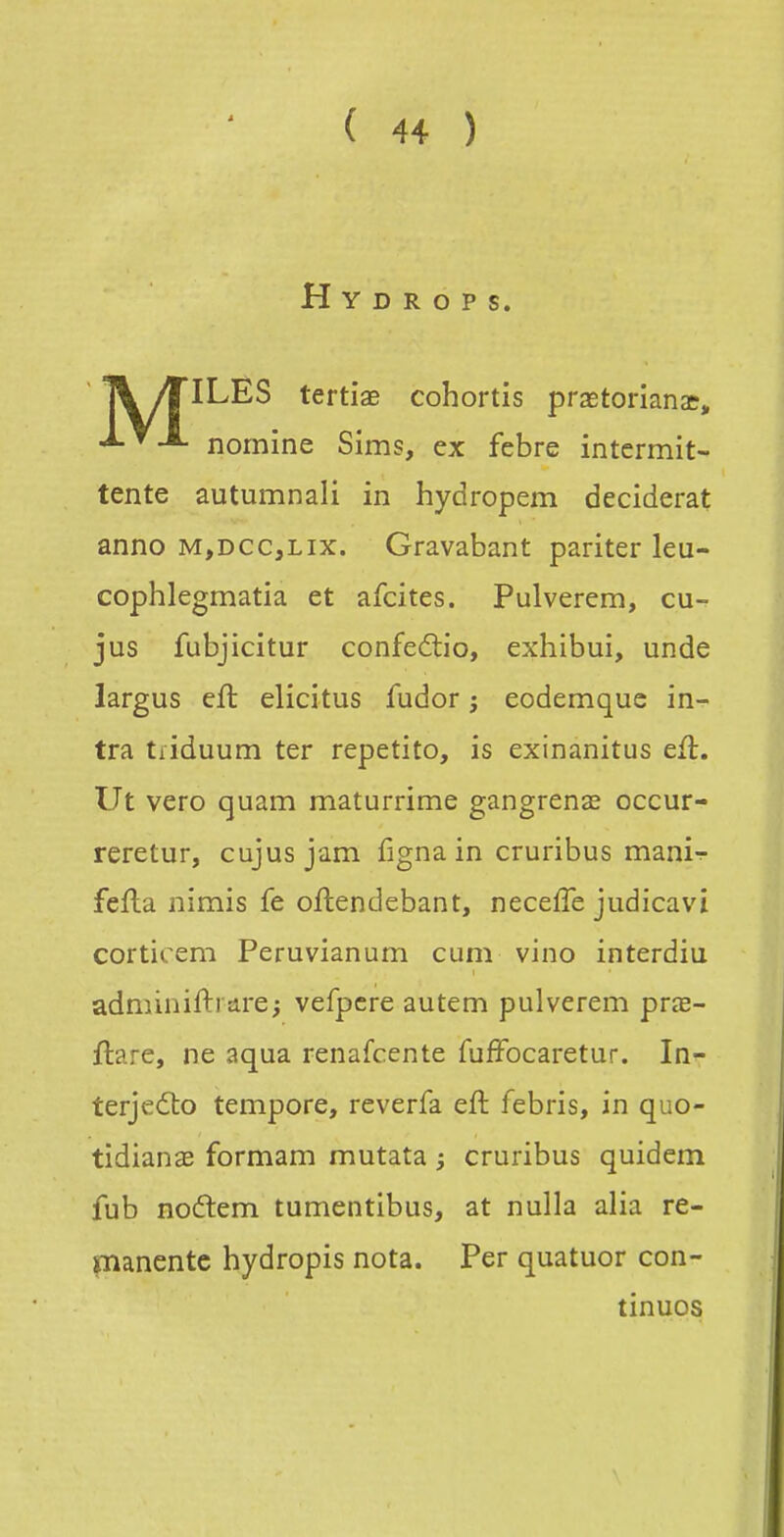 H Y D R O P S. T\ /TILES tertiae cohortis prastorianae, nornine Sims, ex febre intermit- tente autumnali in hydropem deciderat anno m,dcc,lix. Gravabant pariter leu- cophlegmatia et afcites. Pulverem, cu- jus fubjicitur confedio, exhibui, unde largus efl elicitus fudor ; eodemquc in- tra tfiduum ter repetito, is exinanitus efl. Ut vero quam maturrime gangrenée occur- reretur, cujusjam figna in cruribus mani-r fefla nimis fe oftendebant, neceffe judicavî corticem Peruvianum cum vino interdiu adminifti Eire; vefpcre autem pulverem prœ- ftare, ne aqua renafcente fufFocaretur. In- terjedto tempore, reverfa eft febris, in quo- tidianae formam mutata ; cruribus quidem fub noflem tumentibus, at nulla alia ré- manente hydropis nota. Per quatuor con- tinues