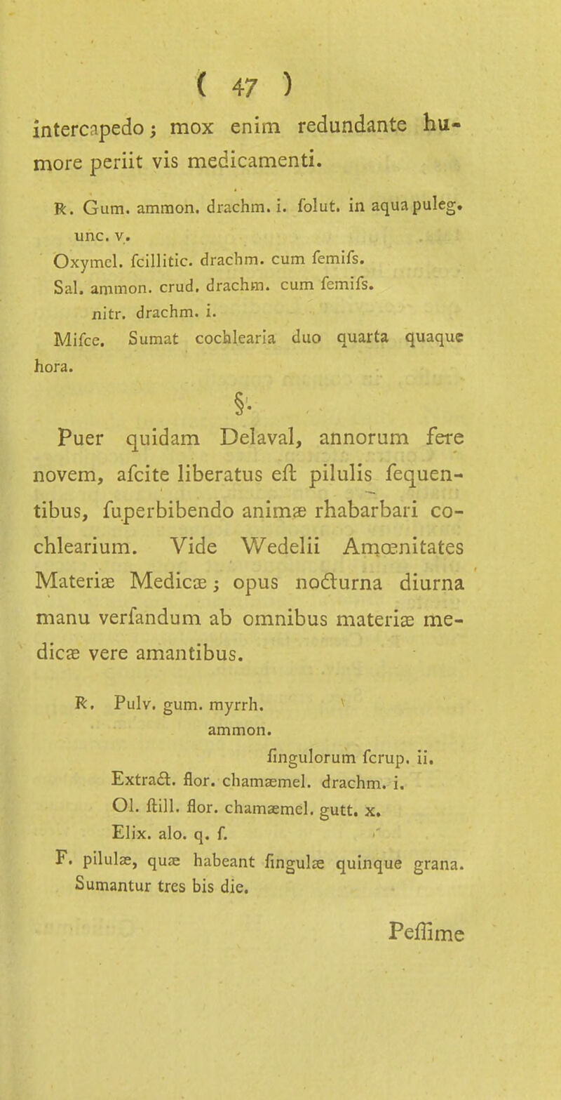 intercapedo; mox enim redundante hu- more periit vis medicamenti. R. Gum. ammon. drachm. i. folut. in aquapuleg. une. V. Oxymcl. fcillitic. drachm. cum femifs. Sal. ammon. crud. drachm. cum femifs. jnitr. drachm. i. Mifcc. Sumat cochlearla duo quarta quaque hora. §■ Puer quidam Délavai, annorum fere novem, afcite liberatus eft pilulis fequen- tibus, fuperbibendo animae rhabarbari co- chlearium. Vide Wedelii Arqœnitates Materiœ Medicœ ; opus nodurna diurna manu verfandum ab omnibus materia; me- diccB vere amantibus. R. Pulv. gum. myrrh. ammon. fingulorum fcrup. ii. Extraél. flor. chamaernel. drachm. i. Ol. ftili. flor. chamaernel. gutt. x, Elix. alo. q. f. F. pilulae, quae habeant fingulse quinque grana. Sumantur très bis die. Peffime