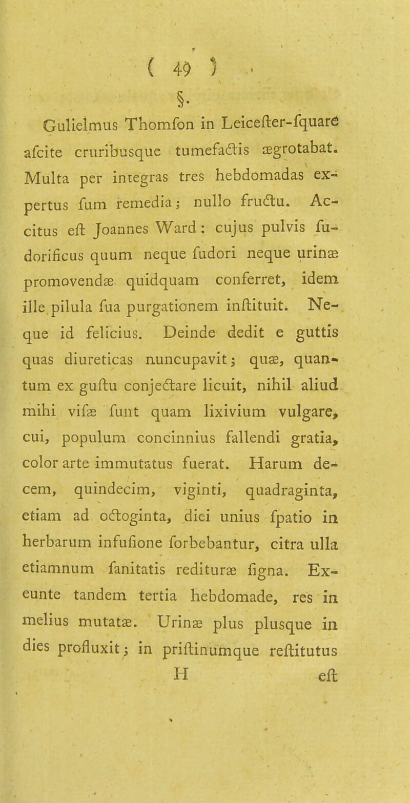 §. Gulleimus Thomfon in Leicefter-fquare afcite cruribusque tumefaftis œgrotabat. Multa per intégras très hebdomadas ex- pertus fum remédia; nullo frudtu. Ac- citus eft Joannes Ward : cujus pulvis fu- dorificus quum neque fudori neque urins promovendae quidquam conferret, idem ille pilula fua purgationem inflituit. Ne- que id felîcius, Deinde dédit e guttis quas diuretîcas n.uncupavit 5 quœ, quan- tum ex guftu conjeftare licuit, nihil aliud mihi vife funt quam lixivium vulgare, cui, populum concinnius fallendi gratia, color arte immutatus fuerat. Harum de- cem, quindecim, viginti, quadraginta, etiam ad oftoginta, diei uniiis fpatio in herbarum infufione forbebantur, citra ulla etiamnum fanitatis rediturae figna. Ex- eunte tandem tertîa hebdomade, res in melius mutatse. Unnx plus plusque in dies profluxit j in priftinumque reftitutus H eft