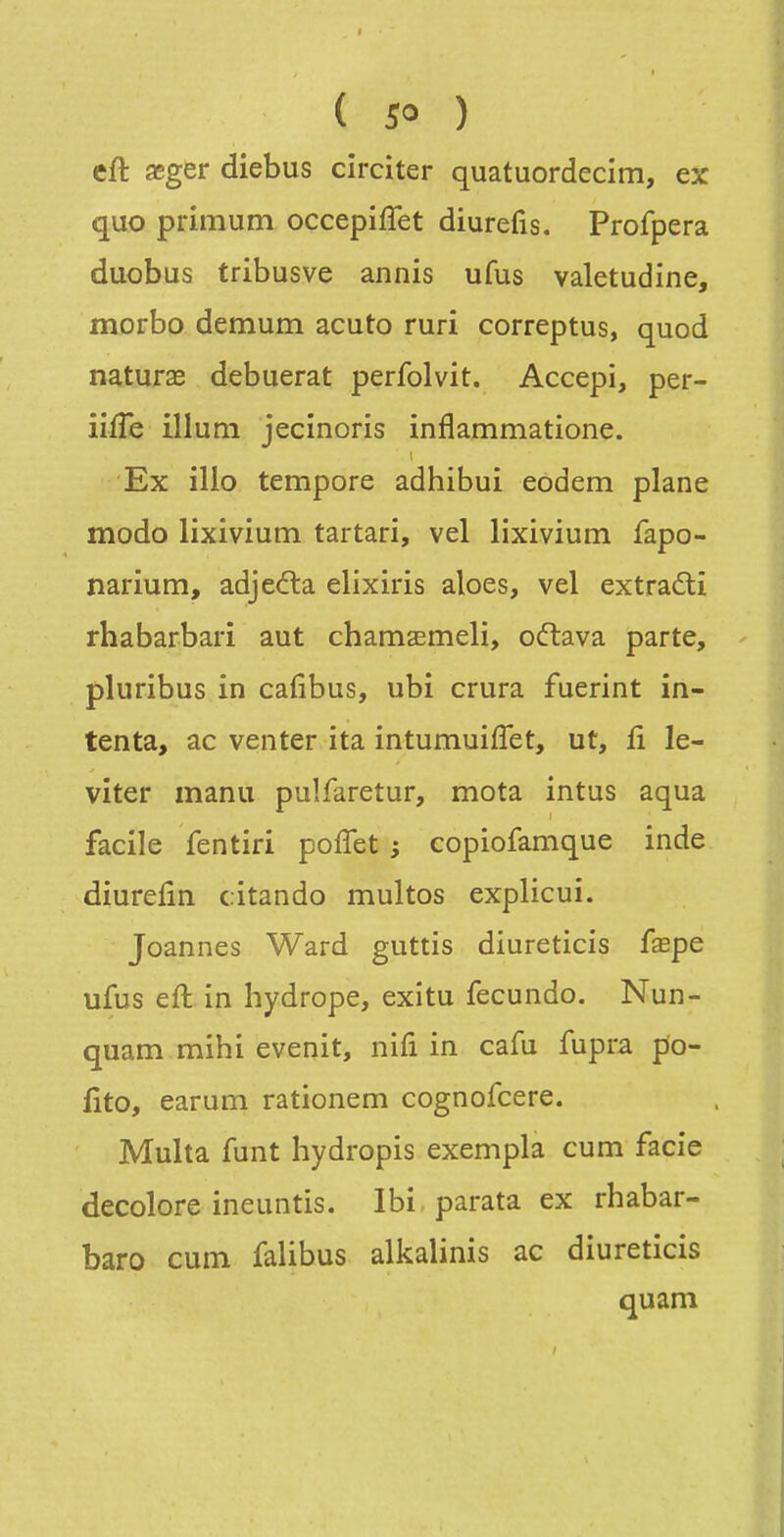 cft asger diebus circiter quatuordecim, ex quo primum occepiffet diurefis. Profpera duobus tribusve annis ufus valetudine, morbo demum acuto ruri correptus, quod naturae debuerat perfolvit. Accepi, per- iifTe illuni jecinoris inflammatione. Ex illo tempore adhibui eodem plane modo lixivium tartan, vel lixivium fapo- narium, adjedta elixiris aloes, vel extraâ;i rhabarbari aut chamaEmeli, o<ftava parte, pluribus in cafibus, ubi crura fuerint in- tenta, ac venter ita intumuifîet, ut, fi le- viter manu pulfaretur, mota intus aqua facile fentiri poffet ; copiofamque inde diurefin cîtando multos explicui. Joannes Ward guttis diureticis fxpe ufus eft in hydrope, exitu fecundo. Nun- quam mihi evenit, nifi in cafu fupra po- fito, earum rationem cognofcere. Multa funt hydropis exempla cum facie décolore ineuntis. Ibi parata ex rhabar- baro cum falibus alkalinis ac diureticis quam