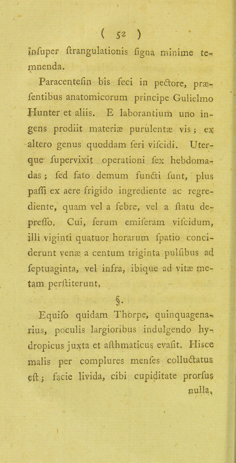 înfuper ftrangulationis figna minime te- mnenda. Paracentefin bis feci in pedore, prœ- fentibus anatomicdrum principe Gulielmo Hunter et aliis. E laboranîium uno in- gens prodiit materiîE purulentae vis ; ex sltero genus quoddam feri vifcidi. Uter- quc iupervixit operationi fex hebdoma- das ; fed fato demum fundti funt, plus pafîj ex aere frigido ingrediente ac regre- diente, quam vel a febre, vel a ftatu de- preffo, Cui, ferum emiferam vifcidum, illi viginti quatuor horarum fpatio conci- derunt venœ a centum triginta pulfibus ad feptuaginta, vel infra, ibique ad vit£E me- tam perftiterunt. §■ Equifo quidam Thorpe, quinquagena-s rius, poculis largioribus indulgendo hy- dropicus jujçta et afthmaticus evafit, Hisce malis per complures menfes coUudatus cft; hcÏQ livida, cibi cupiditate prorfus nulla.