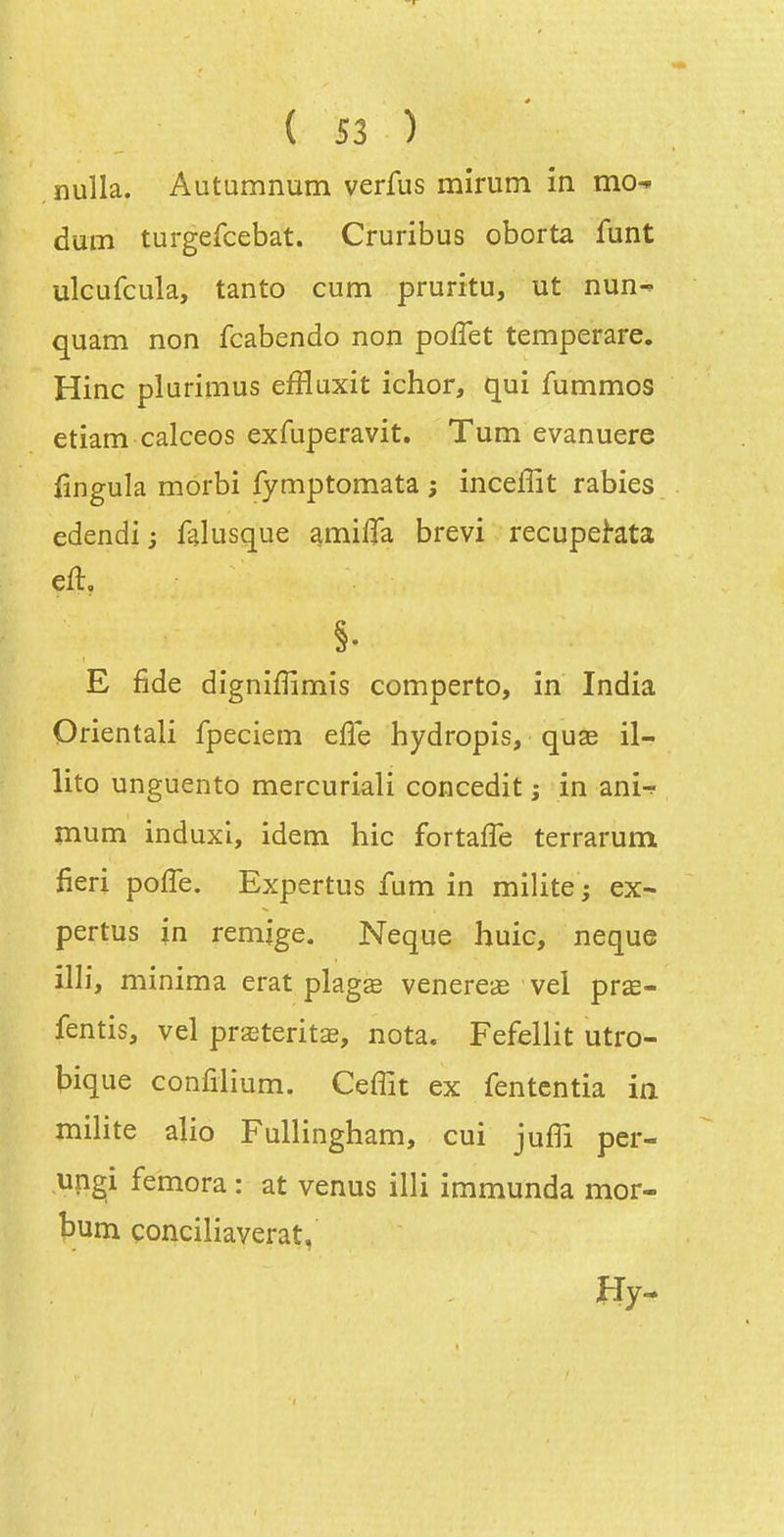 ( Î3 ) nulla. Autumnum verfus mirum in mo^ dum turgefcebat. Cruribus oborta funt ulcufcula, tanto cum pruritu, ut nun- quam non fcabendo non poffet temperare. Hinc plurimus efflaxit ichor, qui fummos etiam calceos exfuperavit. Tum evanuere fingula morbi fymptomata ; inceffit rabies edendi ; falusque a^milTa brevi recupe^ata E fide digniffimis comperto, in India Orientali fpeciein eiTe hydropis, quae il- lito unguento mercuriali concedit ; in ani-^ mum induxi, idem hic fortaffe terrarum fieri pofle. Expertus fum in milite ; ex- pertus in rémige. Neque huic, neque illi, minima erat plagae venereae vel prœ- fentis, vel prasteritse, nota. Fefellit utro- bique confiiium. Ceffit ex fententia in milite alio Fullingham, cui jufii per- ungi femora : at venus illi immunda mor- Î3um çonciliaverat,