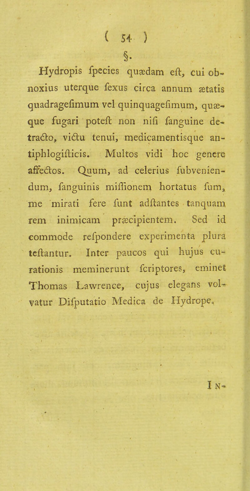 Hydropis fpecies qugedam eft, cui ob- noxius uterque fexus circa annum aetatis quadragefimum vcl quinquagefimum, quae-» que fugari poteft non nifi fanguine de- tradto, vidtu tenui, medicamentisque an- tiphlogiflicis. Multos vidî hoc gencre affedtos. Quum, ad celerius fubvenien- dum, fanguinis miffioneni hortatus fum^ me mirati fere funt adftantes tanquann rem inimicam prîecîpientem. Sed id commode refpondere expérimenta plura tcflantur. Inter paucos qui hujus cu- rationis meminerunt fcriptores, eminet Thomas Lawrence, cujus ele^ans vol- vatur Difputatio Medica de Hydrope, I N«