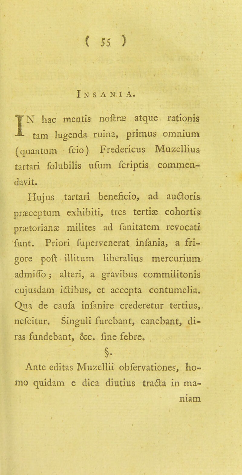 I N S A N.I A. IN hac mentis noûrx atque rationis tam lugenda ruina, primus omnium (quantum fcio) Fredericus Muzellius tartari folubilis ufum fcriptis commen- davit. Hujus tartari bencficio, ad audloris prœceptum exhibiti, très tertiae cohortis praetorianae milites ad fanitatem revocati funt. Priori fupervenerat infania, a frî- gore poft illitum liberalius mercurium admiffo ; alteri, a gravibus commilitonis cujusdam idtibus, et accepta contumelia. Qua de caufa infanire crederetur tertius, nefcitur. Singuli furebant, canebant, di- ras fundebant, &c, fine febre. §• Ante éditas Muzellii obfervationes, ho- mo quidam e dica diutius trada in ma- niam