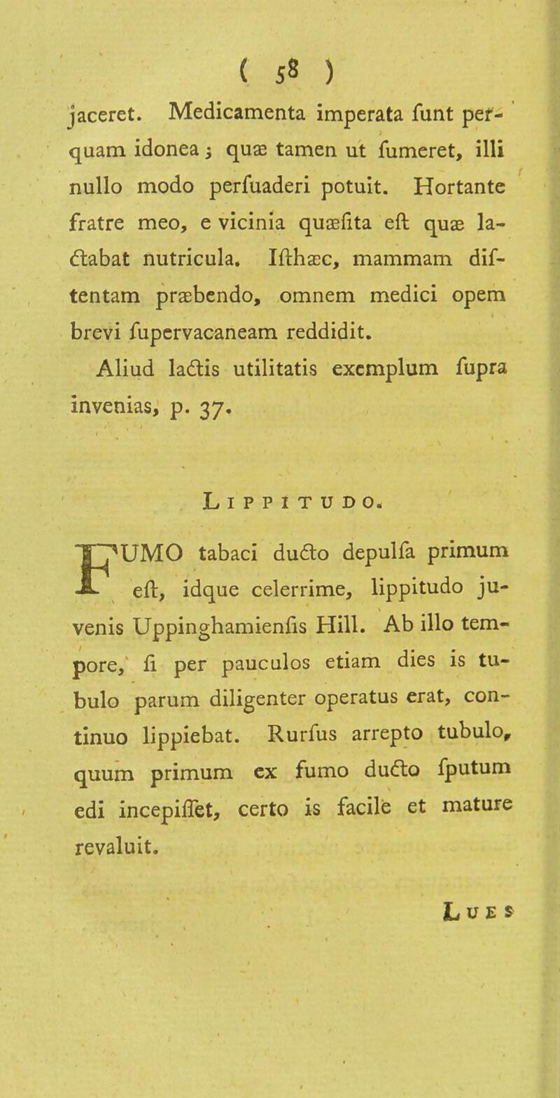 jaceret. Medicamenta imperata funt pef- quam idonea -, quae tamen ut fumeret, illi nullo modo perfuaderi potuit. Hortante fratre meo, e vicinia quœfita eft quae la- étabat nutricula. Ifthacc, mammam dif- tentam praebendo, omnem medici opem brevi fupcrvacaneam reddidit, Aliud ladis utilitatis excmplum fupra invenias, p. 37. LiPPITUDO. FUMO tabaci dufto depulfa primum eft, idque celerrime, lippitudo ju- venis Uppinghamienfis Hill. Ab illo tem- pore, fi per pauculos etiam dies is tu- bulo parum diligenter operatus erat, con- tinue lippiebat. Rurfus arrepto tubulo, quum primum ex fumo duéto fputum edi incepiffet, certo is facile et mature revaluit. Lue»