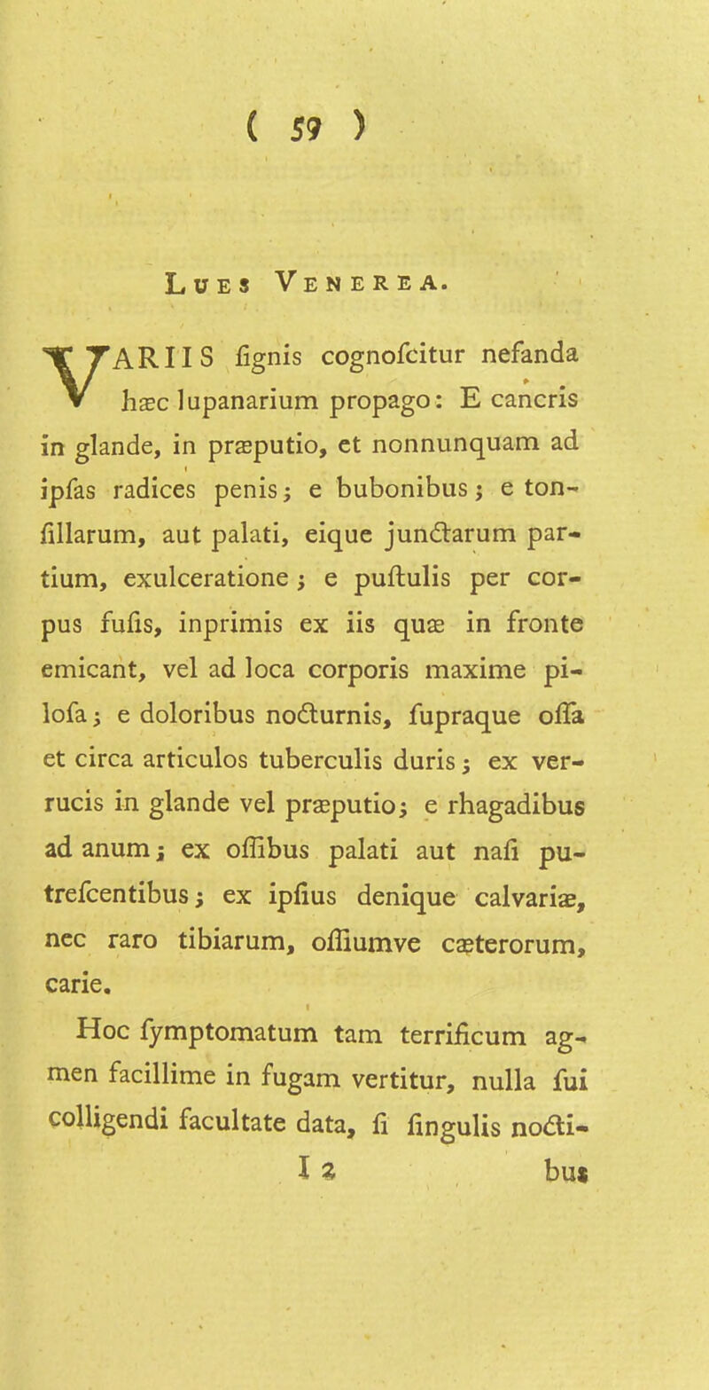 L Lues Venerea. VARIIS fignis cognofcitur nefanda hœc lupanarium propago : E cancris in glande, in prœputio, et nonnunquam ad ipfas radices pénis ; e bubonibus j e ton- fillarum, aut palati, eique junâ:arum par- tium, exulceratione ; e puftulis per cor- pus fuiis, inprimis ex lis quœ in fronte emicant, vel ad loca corporis maxime pi- lofa; e doloribus noflurnis, fupraque offa et circa articules tuberculis duris ; ex ver- rucis in glande vel prseputio; e rhagadibus ad anum j ex offibus palati aut nafi pu- trefcentibus ; ex ipfius denique calvariae, ncc raro tibiarum, ofîiumve caeterorum, carie. Hoc fymptomatum tam terrificum ag- men facillime in fugam vertitur, nulla fui colligendi facultate data, fi fingulis nodi- l Z but