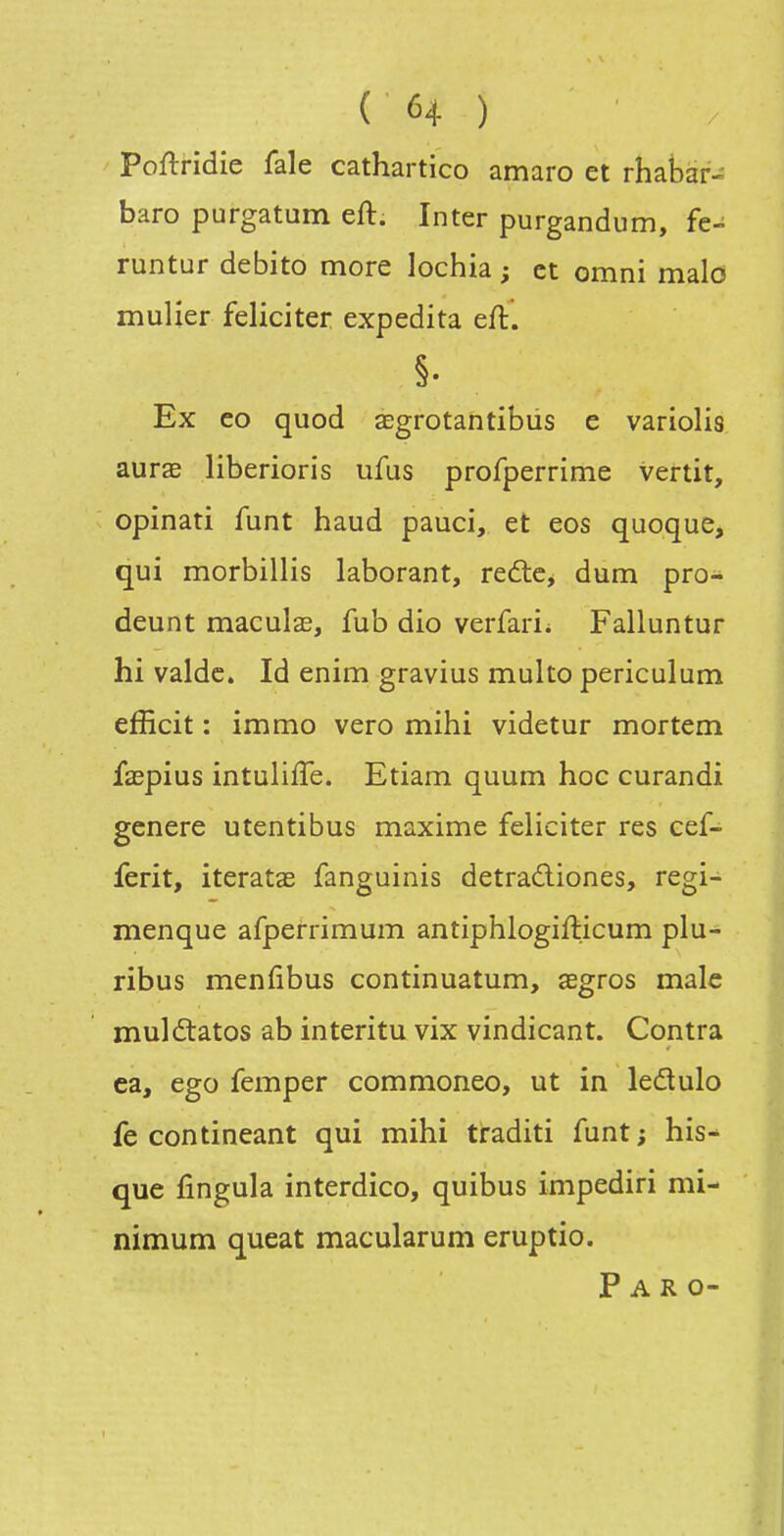 Poftridie fale cathartico amaro et rhabar- baro purgatum eft. Inter purgandum, fc- runtur debito more lochia ; et omni malo mulier féliciter expedita eft. Ex eo quod aegrotantibiis e variolis aurae liberioris ufus profperrime vertit, opinati funt haud pauci, et eos quoque, qui morbillis laborant, redlc, dum pro- deunt maculas, fub dio verfarii Falluntur hi valde. Id enim gravius multo periculum efficit : immo vero mihi videtur mortem faspius intuliffe. Etiam quum hoc curandi génère utentibus maxime féliciter res eef- ferit, iteratae fanguinis detradiones, regi- menque afperrimum antiphlogifticum plu- ribus menfibus continuatum, xgros maie muldtatos ab interitu vix vindicant. Contra ea, ego femper commoneo, ut in ledulo fe contineant qui mihi traditi funt; his-^ que fingula interdico, quibus impediri mi- nimum queat macularum eruptio. P A R 0-