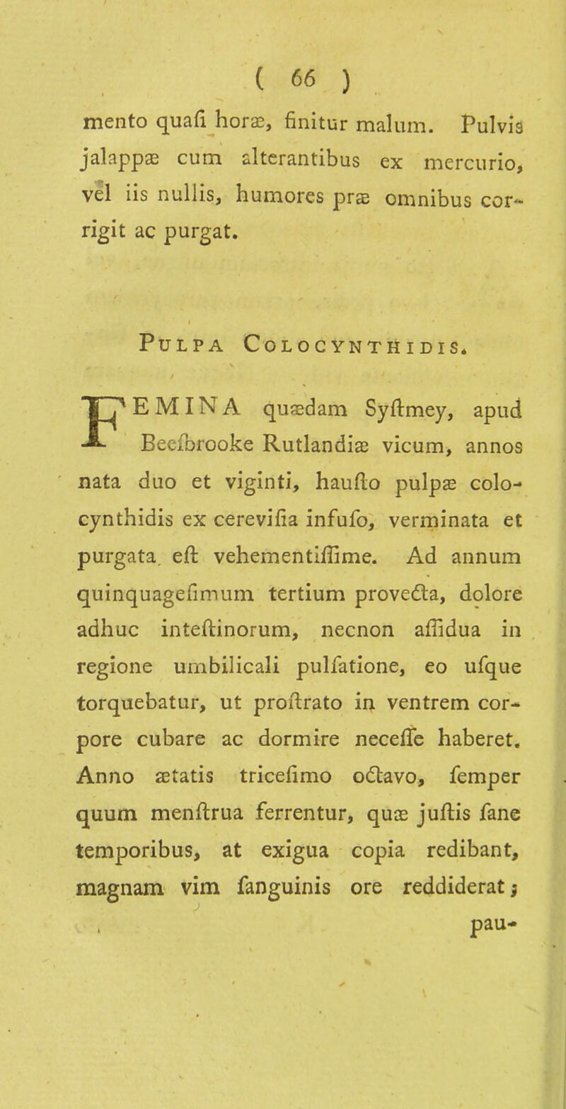 mento quafi horœ, finitur malum. Pulvia jalapp^ cum altcrantibus ex mercurio, vel iis nullis, humores prœ omnibus cor- rigit ac purgat. PULPA COLOC YNTH I DIS* FEMINA quœdam Syftmey, apud Bceforooke Rutlandiaî vicum, annos nata duo et viginti, hauflo pulpîe colo- cynthidis ex cerevifia infufo, verminata et purgata. eft vehementiffime. Ad annum quînquagefimum tertium proveda, dolore adhuc inteftinorum, necnon affidua in regione umbilicali pulfatione, eo ufque torquebatur, ut proftrato iq. ventrem cor- pore cubare ac dormire neceffe haberet. Anno œtatis tricefimo oâiavo, femper quum menftrua ferrentur, quœ juftis fane temporibus, at exigua copia redibant, magnam vim fanguinis ore reddiderat j pau-